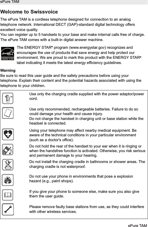Welcome to SwissvoiceThe ePure TAM is a cordless telephone designed for connection to an analogtelephone network. International DECT (GAP)-standard digital technology offersexcellent voice quality.You can register up to 5 handsets to your base and make internal calls free of charge.The ePure TAM comes with a built-in digital answer machine.The ENERGY STAR&reg;program (www.energystar.gov) recognizes andencourages the use of products that save energy and help protect ourenvironment. We are proud to mark this product with the ENERGY STAR&reg;label indicating it meets the latest energy efficiency guidelines.WarningBe sure to read this user guide and the safety precautions before using yourtelephone. Explain their content and the potential hazards associated with using thetelephone to your children.ePure TAMePure TAMUse only the charging cradle supplied with the power adaptor/powercord.Use only recommended, rechargeable batteries. Failure to do socould damage your health and cause injury.Do not charge the handset in charging unit or base station while theheadset is connected.Using your telephone may affect nearby medical equipment. Beaware of the technical conditions in your particular environment(such as a doctor's office).Do not hold the rear of the handset to your ear when it is ringing orwhen the handsfree function is activated. Otherwise, you risk seriousand permanent damage to your hearing.Do not install the charging cradle in bathrooms or shower areas. Thecharging cradle is not waterproof.Do not use your phone in environments that pose a explosionhazard (e.g., paint shops).If you give your phone to someone else, make sure you also givethem the user guide.Please remove faulty base stations from use, as they could interferewith other wireless services.$&fnof;