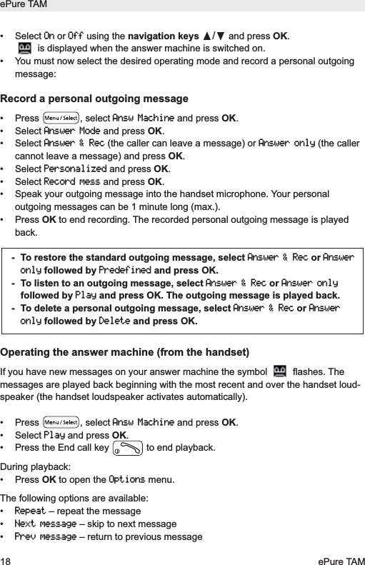 &bull; Select Onor Offusing the navigation keys &pi;/&dagger;and press OK.is displayed when the answer machine is switched on. &bull;  You must now select the desired operating mode and record a personal outgoingmessage:Record a personal outgoing message&bull; Press  , select Answ Machineand press OK.&bull; Select Answer Modeand press OK.&bull; Select Answer &amp; Rec(the caller can leave a message) or Answer only(the callercannot leave a message) and press OK.&bull; Select Personalizedand press OK.&bull; Select Record messand press OK.&bull;  Speak your outgoing message into the handset microphone. Your personaloutgoing messages can be 1 minute long (max.).&bull; Press OK to end recording. The recorded personal outgoing message is playedback.Operating the answer machine (from the handset)If you have new messages on your answer machine the symbol  flashes. Themessages are played back beginning with the most recent and over the handset loud-speaker (the handset loudspeaker activates automatically).&bull; Press  , select Answ Machineand press OK.&bull; Select Playand press OK.&bull;  Press the End call key  to end playback.  During playback:&bull; Press OK to open the Optionsmenu.The following options are available:&bull; Repeat&ndash; repeat the message&bull; Next message&ndash; skip to next message&bull; Prev message&ndash; return to previous message-  To restore the standard outgoing message, select Answer &amp; Recor Answeronlyfollowed by Predefinedand press OK.-  To listen to an outgoing message, select Answer &amp; Recor Answer onlyfollowed by Playand press OK. The outgoing message is played back.-  To delete a personal outgoing message, select Answer &amp; Recor Answeronlyfollowed by Deleteand press OK.ePure TAM18 ePure TAM