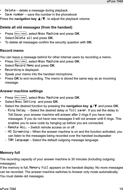 &bull; Delete&ndash; delete a message during playback&bull; Save number&ndash; save the number in the phonebookPress the navigation key &pi;/&dagger;, to adjust the playback volume.Delete all old messages (from the handset)&bull; Press  , select Answ Machineand press OK.&bull; Select Delete alland press OK.&bull;  To delete all messages confirm the security question with OK.Record memoYou can leave a message behind for other internal users by recording a memo.&bull; Press  , select Answ Machineand press OK.&bull; Select Record Memoand press OK.&bull; Recordingis displayed.&bull;  Speak your memo into the handset microphone.&bull; Press OK to end recording. The memo is stored the same way as an incomingmessage.Answer machine settings&bull; Press  , select Answ Machineand press OK.&bull; Select Answ Settingand press OK.&bull;  Select the desired function by pressing the navigation key &pi;/&dagger;and press OK.-Ring Delay&ndash; Select the desired delay or Toll saver. If you set the delay toToll Saver, your answer machine will answer after 2 rings if you have newmessages. If you do not have new messages it will not answer until 6 rings. Thisenables you to save costs by hanging up before you are connected.- Remote Acc.&ndash; Switch remote access on or off- HS Screening&ndash; When the answer machine is on and the function activated, youcan listen to the messages being recorded over the handset loudspeaker- TAM language&ndash; Select the default outgoing message language.Memory fullThe recording capacity of your answer machine is 30 minutes (including outgoingmessages).If the memory is full, Memory fullappears on the handset display. No more messagescan be recorded. The answer machine switches to Answer only mode automatically.You must delete old messages.ePure TAMePure TAM 19