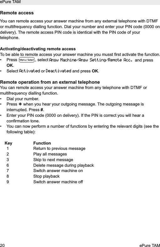 Remote accessYou can remote access your answer machine from any external telephone with DTMFor multifrequency dialling function. Dial your number and enter your PIN code (0000 ondelivery). The remote access PIN code is identical with the PIN code of yourtelephone.Activating/deactivating remote accessTo be able to remote access your answer machine you musst first activate the function.&bull; Press  , select Answ Machine/Answ Setting/Remote Acc.and pressOK.&bull; Select Activatedor Deactivatedand press OK.Remote operation from an external telephoneYou can remote access your answer machine from any telephone with DTMF ormultifrequency dialling function.&bull;  Dial your number.&bull; Press when you hear your outgoing message. The outgoing message isinterrupted. Press #.&bull;  Enter your PIN code (0000 on delivery). If the PIN is correct you will hear aconfirmation tone.&bull;  You can now perform a number of functions by entering the relevant digits (see thefollowing table):Key Function1  Return to previous message2  Play all messages3  Skip to next message6  Delete message during playback7  Switch answer machine on8 Stop playback9  Switch answer machine offePure TAM20 ePure TAM