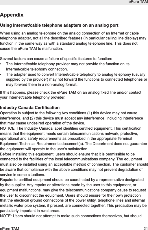 AppendixUsing Internet/cable telephone adapters on an analog portWhen using an analog telephone on the analog connection of an Internet or cabletelephone adapter, not all the described features (in particular calling line display) mayfunction in the same way as with a standard analog telephone line. This does notcause the ePure TAM to malfunction.Several factors can cause a failure of specific features to function:&bull;  The Internet/cable telephony provider may not provide the function on itsInternet/cable telephony connection.&bull;  The adapter used to convert Internet/cable telephony to analog telephony (usuallysupplied by the provider) may not forward the functions to connected telephones ormay forward them in a non-analog format.If this happens, please check the ePure TAM on an analog fixed line and/or contactyour Internet/cable telephony provider.Industry Canada CertificationOperation is subject to the following two conditions (1) this device may not causeinterference, and (2) this device must accept any interference, including interferencethat may cause undesired operation of the device.NOTICE: The Industry Canada label identifies certified equipment. This certificationmeans that the equipment meets certain telecommunications network, protective,operational and safety requirements as prescribed in the appropriate TerminalEquipment Technical Requirements document(s). The Department does not guaranteethe equipment will operate to the user&rsquo;s satisfaction.Before installing this equipment, users should ensure that it is permissible to beconnected to the facilities of the local telecommunications company. The equipmentmust also be installed using an acceptable method of connection. The customer shouldbe aware that compliance with the above conditions may not prevent degradation ofservice in some situations.Repairs to certified equipment should be coordinated by a representative designatedby the supplier. Any repairs or alterations made by the user to this equipment, orequipment malfunctions, may give the telecommunications company cause to requestthe user to disconnect the equipment. Users should ensure for their own protectionthat the electrical ground connections of the power utility, telephone lines and internalmetallic water pipe system, if present, are connected together. This precaution may beparticularly important in rural areas.NOTE: Users should not attempt to make such connections themselves, but shouldePure TAMePure TAM 21