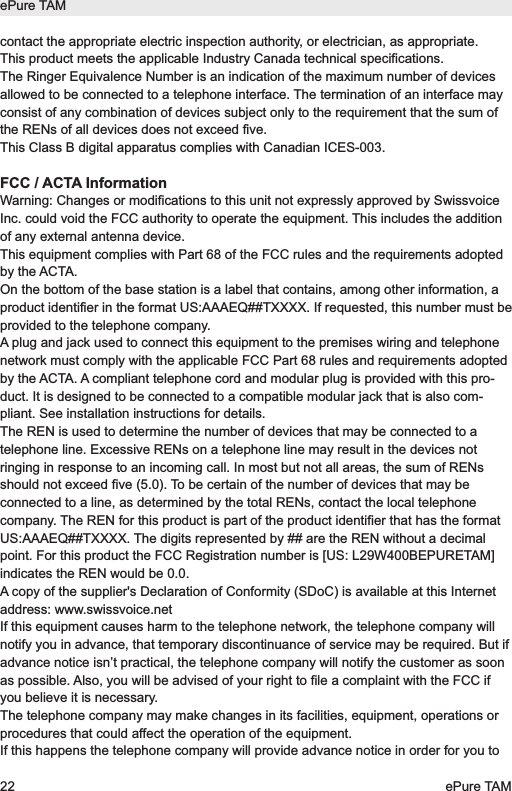 contact the appropriate electric inspection authority, or electrician, as appropriate.This product meets the applicable Industry Canada technical specifications.The Ringer Equivalence Number is an indication of the maximum number of devicesallowed to be connected to a telephone interface. The termination of an interface mayconsist of any combination of devices subject only to the requirement that the sum ofthe RENs of all devices does not exceed five.This Class B digital apparatus complies with Canadian ICES-003.FCC / ACTA InformationWarning: Changes or modifications to this unit not expressly approved by SwissvoiceInc. could void the FCC authority to operate the equipment. This includes the additionof any external antenna device.This equipment complies with Part 68 of the FCC rules and the requirements adoptedby the ACTA.On the bottom of the base station is a label that contains, among other information, aproduct identifier in the format US:AAAEQ##TXXXX. If requested, this number must beprovided to the telephone company.A plug and jack used to connect this equipment to the premises wiring and telephonenetwork must comply with the applicable FCC Part 68 rules and requirements adoptedby the ACTA. A compliant telephone cord and modular plug is provided with this pro-duct. It is designed to be connected to a compatible modular jack that is also com-pliant. See installation instructions for details.The REN is used to determine the number of devices that may be connected to atelephone line. Excessive RENs on a telephone line may result in the devices notringing in response to an incoming call. In most but not all areas, the sum of RENsshould not exceed five (5.0). To be certain of the number of devices that may beconnected to a line, as determined by the total RENs, contact the local telephonecompany. The REN for this product is part of the product identifier that has the formatUS:AAAEQ##TXXXX. The digits represented by ## are the REN without a decimalpoint. For this product the FCC Registration number is [US: L29W400BEPURETAM]indicates the REN would be 0.0.A copy of the supplier's Declaration of Conformity (SDoC) is available at this Internetaddress: www.swissvoice.netIf this equipment causes harm to the telephone network, the telephone company willnotify you in advance, that temporary discontinuance of service may be required. But ifadvance notice isn&rsquo;t practical, the telephone company will notify the customer as soonas possible. Also, you will be advised of your right to file a complaint with the FCC ifyou believe it is necessary.The telephone company may make changes in its facilities, equipment, operations orprocedures that could affect the operation of the equipment.If this happens the telephone company will provide advance notice in order for you toePure TAM22 ePure TAM