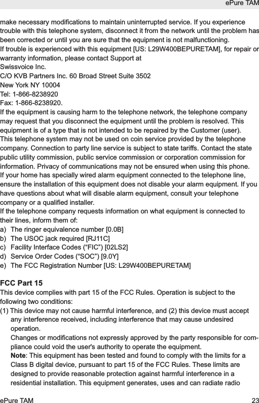 make necessary modifications to maintain uninterrupted service. If you experiencetrouble with this telephone system, disconnect it from the network until the problem hasbeen corrected or until you are sure that the equipment is not malfunctioning.If trouble is experienced with this equipment [US: L29W400BEPURETAM], for repair orwarranty information, please contact Support at Swissvoice Inc.C/O KVB Partners Inc. 60 Broad Street Suite 3502New York NY 10004 Tel: 1-866-8238920Fax: 1-866-8238920. If the equipment is causing harm to the telephone network, the telephone companymay request that you disconnect the equipment until the problem is resolved. Thisequipment is of a type that is not intended to be repaired by the Customer (user).This telephone system may not be used on coin service provided by the telephonecompany. Connection to party line service is subject to state tariffs. Contact the statepublic utility commission, public service commission or corporation commission forinformation. Privacy of communications may not be ensured when using this phone.If your home has specially wired alarm equipment connected to the telephone line,ensure the installation of this equipment does not disable your alarm equipment. If youhave questions about what will disable alarm equipment, consult your telephonecompany or a qualified installer.If the telephone company requests information on what equipment is connected totheir lines, inform them of:a) The ringer equivalence number [0.0B]b) The USOC jack required [RJ11C]c) Facility Interface Codes (&ldquo;FIC&rdquo;) [02LS2]d) Service Order Codes (&ldquo;SOC&rdquo;) [9.0Y]e) The FCC Registration Number [US: L29W400BEPURETAM]FCC Part 15This device complies with part 15 of the FCC Rules. Operation is subject to thefollowing two conditions: (1) This device may not cause harmful interference, and (2) this device must acceptany interference received, including interference that may cause undesiredoperation.Changes or modifications not expressly approved by the party responsible for com-pliance could void the user's authority to operate the equipment.Note: This equipment has been tested and found to comply with the limits for aClass B digital device, pursuant to part 15 of the FCC Rules. These limits aredesigned to provide reasonable protection against harmful interference in aresidential installation. This equipment generates, uses and can radiate radioePure TAMePure TAM 23