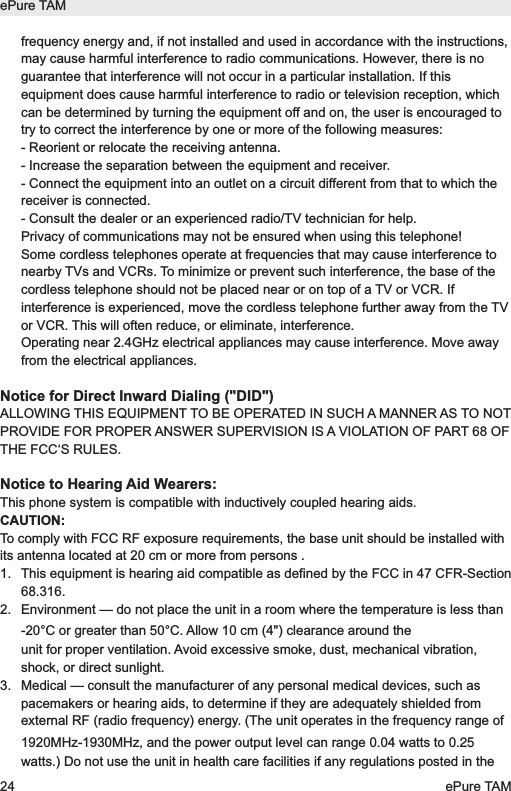 frequency energy and, if not installed and used in accordance with the instructions,may cause harmful interference to radio communications. However, there is noguarantee that interference will not occur in a particular installation. If thisequipment does cause harmful interference to radio or television reception, whichcan be determined by turning the equipment off and on, the user is encouraged totry to correct the interference by one or more of the following measures: - Reorient or relocate the receiving antenna. - Increase the separation between the equipment and receiver. - Connect the equipment into an outlet on a circuit different from that to which thereceiver is connected. - Consult the dealer or an experienced radio/TV technician for help.Privacy of communications may not be ensured when using this telephone!Some cordless telephones operate at frequencies that may cause interference tonearby TVs and VCRs. To minimize or prevent such interference, the base of thecordless telephone should not be placed near or on top of a TV or VCR. Ifinterference is experienced, move the cordless telephone further away from the TVor VCR. This will often reduce, or eliminate, interference.Operating near 2.4GHz electrical appliances may cause interference. Move awayfrom the electrical appliances.Notice for Direct Inward Dialing ("DID")ALLOWING THIS EQUIPMENT TO BE OPERATED IN SUCH A MANNER AS TO NOTPROVIDE FOR PROPER ANSWER SUPERVISION IS A VIOLATION OF PART 68 OFTHE FCC&lsquo;S RULES.Notice to Hearing Aid Wearers:This phone system is compatible with inductively coupled hearing aids.CAUTION:To comply with FCC RF exposure requirements, the base unit should be installed withits antenna located at 20 cm or more from persons .1. This equipment is hearing aid compatible as defined by the FCC in 47 CFR-Section68.316.2. Environment &mdash; do not place the unit in a room where the temperature is less than -20&deg;C or greater than 50&deg;C. Allow 10 cm (4") clearance around theunit for proper ventilation. Avoid excessive smoke, dust, mechanical vibration,shock, or direct sunlight.3. Medical &mdash; consult the manufacturer of any personal medical devices, such aspacemakers or hearing aids, to determine if they are adequately shielded fromexternal RF (radio frequency) energy. (The unit operates in the frequency range of1920MHz-1930MHz, and the power output level can range 0.04 watts to 0.25watts.) Do not use the unit in health care facilities if any regulations posted in theePure TAM24 ePure TAM