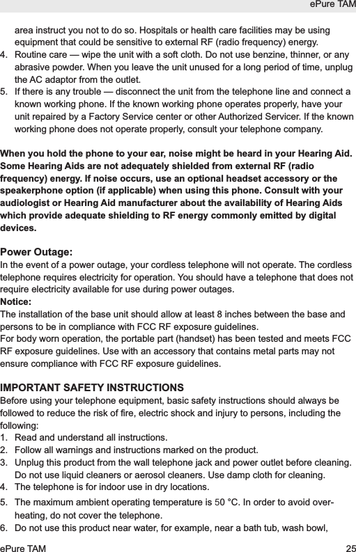 area instruct you not to do so. Hospitals or health care facilities may be usingequipment that could be sensitive to external RF (radio frequency) energy.4.  Routine care &mdash; wipe the unit with a soft cloth. Do not use benzine, thinner, or anyabrasive powder. When you leave the unit unused for a long period of time, unplugthe AC adaptor from the outlet.5. If there is any trouble &mdash; disconnect the unit from the telephone line and connect aknown working phone. If the known working phone operates properly, have yourunit repaired by a Factory Service center or other Authorized Servicer. If the knownworking phone does not operate properly, consult your telephone company.When you hold the phone to your ear, noise might be heard in your Hearing Aid.Some Hearing Aids are not adequately shielded from external RF (radiofrequency) energy. If noise occurs, use an optional headset accessory or thespeakerphone option (if applicable) when using this phone. Consult with youraudiologist or Hearing Aid manufacturer about the availability of Hearing Aidswhich provide adequate shielding to RF energy commonly emitted by digitaldevices.Power Outage:In the event of a power outage, your cordless telephone will not operate. The cordlesstelephone requires electricity for operation. You should have a telephone that does notrequire electricity available for use during power outages.Notice:The installation of the base unit should allow at least 8 inches between the base andpersons to be in compliance with FCC RF exposure guidelines. For body worn operation, the portable part (handset) has been tested and meets FCCRF exposure guidelines. Use with an accessory that contains metal parts may notensure compliance with FCC RF exposure guidelines.IMPORTANT SAFETY INSTRUCTIONSBefore using your telephone equipment, basic safety instructions should always befollowed to reduce the risk of fire, electric shock and injury to persons, including thefollowing:1.  Read and understand all instructions.2.  Follow all warnings and instructions marked on the product.3.  Unplug this product from the wall telephone jack and power outlet before cleaning.Do not use liquid cleaners or aerosol cleaners. Use damp cloth for cleaning.4.  The telephone is for indoor use in dry locations.5. The maximum ambient operating temperature is 50 &deg;C. In order to avoid over-heating, do not cover the telephone.6. Do not use this product near water, for example, near a bath tub, wash bowl,ePure TAMePure TAM 25