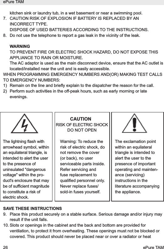 kitchen sink or laundry tub, in a wet basement or near a swimming pool.7. CAUTION RISK OF EXPLOSION IF BATTERY IS REPLACED BY ANINCORRECT TYPE.DISPOSE OF USED BATTERIES ACCORDING TO THE INSTRUCTIONS.8. Do not use the telephone to report a gas leak in the vicinity of the leak.WARNINGTO PREVENT FIRE OR ELECTRIC SHOCK HAZARD, DO NOT EXPOSE THISAPPLIANCE TO RAIN OR MOISTURE.The AC adaptor is used as the main disconnect device, ensure that the AC outlet islocated/installed near the unit and is easily accessible.WHEN PROGRAMMING EMERGENCY NUMBERS AND(OR) MAKING TEST CALLSTO EMERGENCY NUMBERS:1)  Remain on the line and brieﬂy explain to the dispatcher the reason for the call. 2)  Perform such activities in the off-peak hours, such as early morning or lateevenings.CAUTIONRISK OF ELECTRIC SHOCKDO NOT OPENSAVE THESE INSTRUCTIONS9. Place this product securely on a stable surface. Serious damage and/or injury mayresult if the unit falls.10. Slots or openings in the cabinet and the back and bottom are provided forventilation, to protect it from overheating. These openings must not be blocked orcovered. This product should never be placed near or over a radiator or heatePure TAM26 ePure TAMThe lightning flash witharrowhead symbol, withinan equilateral triangle, isintended to alert the userto the presence ofuninsulated "dangerousvoltage" within the pro-duct's enclosure that maybe of sufficient magnitudeto constitute a risk ofelectric shock.Warning: To reduce therisk of electric shock, donot remove the cover(or back), no userserviceable parts inside.Refer servicing andfuse replacement toqualified personnel only.Never replace fuses/sold-in fuses yourself.The exclamation pointwithin an equilateraltriangle is intended toalert the user to thepresence of importantoperating and mainten-ance (servicing)instructions in theliterature accompanyingthe appliance.