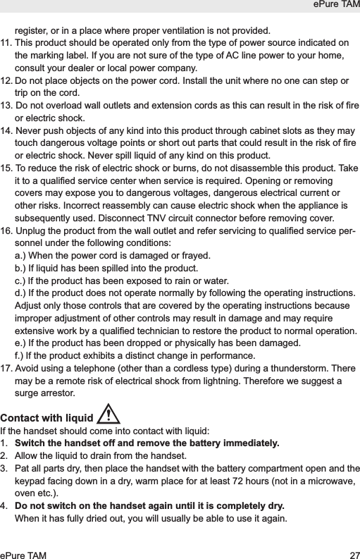 register, or in a place where proper ventilation is not provided.11. This product should be operated only from the type of power source indicated onthe marking label. If you are not sure of the type of AC line power to your home,consult your dealer or local power company.12. Do not place objects on the power cord. Install the unit where no one can step ortrip on the cord.13. Do not overload wall outlets and extension cords as this can result in the risk of fireor electric shock.14. Never push objects of any kind into this product through cabinet slots as they maytouch dangerous voltage points or short out parts that could result in the risk of fireor electric shock. Never spill liquid of any kind on this product.15. To reduce the risk of electric shock or burns, do not disassemble this product. Takeit to a qualified service center when service is required. Opening or removingcovers may expose you to dangerous voltages, dangerous electrical current orother risks. Incorrect reassembly can cause electric shock when the appliance issubsequently used. Disconnect TNV circuit connector before removing cover.16. Unplug the product from the wall outlet and refer servicing to qualified service per-sonnel under the following conditions:a.) When the power cord is damaged or frayed.b.) If liquid has been spilled into the product.c.) If the product has been exposed to rain or water.d.) If the product does not operate normally by following the operating instructions.Adjust only those controls that are covered by the operating instructions becauseimproper adjustment of other controls may result in damage and may requireextensive work by a qualified technician to restore the product to normal operation.e.) If the product has been dropped or physically has been damaged.f.) If the product exhibits a distinct change in performance.17. Avoid using a telephone (other than a cordless type) during a thunderstorm. Theremay be a remote risk of electrical shock from lightning. Therefore we suggest asurge arrestor.Contact with liquid If the handset should come into contact with liquid:1.  Switch the handset off and remove the battery immediately.2.  Allow the liquid to drain from the handset.3.  Pat all parts dry, then place the handset with the battery compartment open and thekeypad facing down in a dry, warm place for at least 72 hours (not in a microwave,oven etc.).4.  Do not switch on the handset again until it is completely dry.When it has fully dried out, you will usually be able to use it again.ePure TAMePure TAM 27