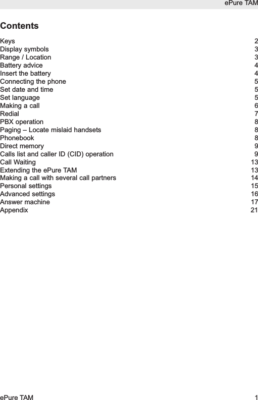 ContentsKeys 2Display symbols 3Range / Location 3Battery advice 4Insert the battery 4Connecting the phone 5Set date and time 5Set language 5Making a call 6Redial 7PBX operation 8Paging &ndash; Locate mislaid handsets 8Phonebook 8Direct memory 9Calls list and caller ID (CID) operation 9Call Waiting 13Extending the ePure TAM 13Making a call with several call partners 14Personal settings 15Advanced settings 16Answer machine 17Appendix 21ePure TAMePure TAM 1
