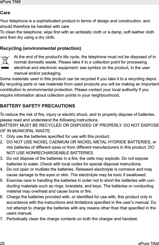 CareYour telephone is a sophisticated product in terms of design and construction, andshould therefore be handled with care.To clean the telephone, wipe first with an antistatic cloth or a damp, soft leather clothand then dry using a dry cloth.Recycling (environmental protection)At the end of the product's life cycle, the telephone must not be disposed of innormal domestic waste. Please take it to a collection point for processingelectrical and electronic equipment: see symbol on the product, in the usermanual and/or packaging.Some materials used in this product can be recycled if you take it to a recycling depot.By recycling parts or raw materials from used products you will be making an importantcontribution to environmental protection. Please contact your local authority if yourequire information about collection points in your neighbourhood.BATTERY SAFETY PRECAUTIONSTo reduce the risk of fire, injury or electric shock, and to properly dispose of batteries,please read and understand the following instructions.BATTERY MUST BE RECYCLED OR DISPOSED OF PROPERLY. DO NOT DISPOSEOF IN MUNICIPAL WASTE.1.  Only use the batteries specified for use with this product.2.  DO NOT USE NICKEL CADMIUM OR NICKEL METAL HYDRIDE BATTERIES, ormix batteries of different sizes or from different manufacturers in this product. DONOT USE NONRECHARGEABLE BATTERIES.3.  Do not dispose of the batteries in a fire; the cells may explode. Do not exposebatteries to water. Check with local codes for special disposal instructions.4.  Do not open or mutilate the batteries. Released electrolyte is corrosive and maycause damage to the eyes or skin. The electrolyte may be toxic if swallowed.5.  Exercise care in handling the batteries in order not to short the batteries with con-ducting materials such as rings, bracelets, and keys. The batteries or conductingmaterial may overheat and cause burns or fire.6.  Charge the batteries provided with, or identified for use with, this product only inaccordance with the instructions and limitations specified in the user&rsquo;s manual. Donot attempt to charge the batteries with any means other than that specified in theusers manual. 7.  Periodically clean the charge contacts on both the charger and handset.ePure TAM28 ePure TAM