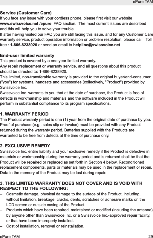 Service (Customer Care)If you face any issue with your cordless phone, please first visit our websitewww.swissvoice.net /epure, FAQ section.  The most current issues are describedand this will help you to solve your trouble.If after having visited our FAQ you are still facing this issue, and for any Customer Carewarranty service, product operation information or problem resolution, please call : Tollfree : 1-866-8238920 or send an email to helpline@swissvoice.netEnd-user limited warrantyThis product is covered by a one year limited warranty. Any repair replacement or warranty service, and all questions about this productshould be directed to: 1-866-8238920.This limited, non-transferable warranty is provided to the original buyer/end-consumer("you") for systems, handsets and accessories (collectively, "Product") provided bySwissvoice Inc. Swissvoice Inc. warrants to you that at the date of purchase, the Product is free ofdefects in workmanship and materials and the software included in the Product willperform in substantial compliance to its program specifications.1. WARRANTY PERIODThe Product warranty period is one (1) year from the original date of purchase by you.Proof of purchase (e.g., sales slip or invoice) must be provided with any Productreturned during the warranty period. Batteries supplied with the Products arewarranted to be free from defects at the time of purchase only.2. EXCLUSIVE REMEDYSwissvoice Inc. entire liability and your exclusive remedy if the Product is defective inmaterials or workmanship during the warranty period and is returned shall be that theProduct will be repaired or replaced as set forth in Section 4 below. Reconditionedreplacement components, parts or materials may be used in the replacement or repair.Data in the memory of the Product may be lost during repair.3. THIS LIMITED WARRANTY DOES NOT COVER AND IS VOID WITHRESPECT TO THE FOLLOWING:&ndash;  Cosmetic damage, physical damage to the surface of the Product, including,without limitation, breakage, cracks, dents, scratches or adhesive marks on theLCD screen or outside casing of the Product.&ndash;  Products which have been repaired, maintained or modified (including the antenna)by anyone other than Swissvoice Inc. or a Swissvoice Inc.-approved repair facility,or that have been improperly installed.&ndash;  Cost of installation, removal or reinstallation.ePure TAMePure TAM 29