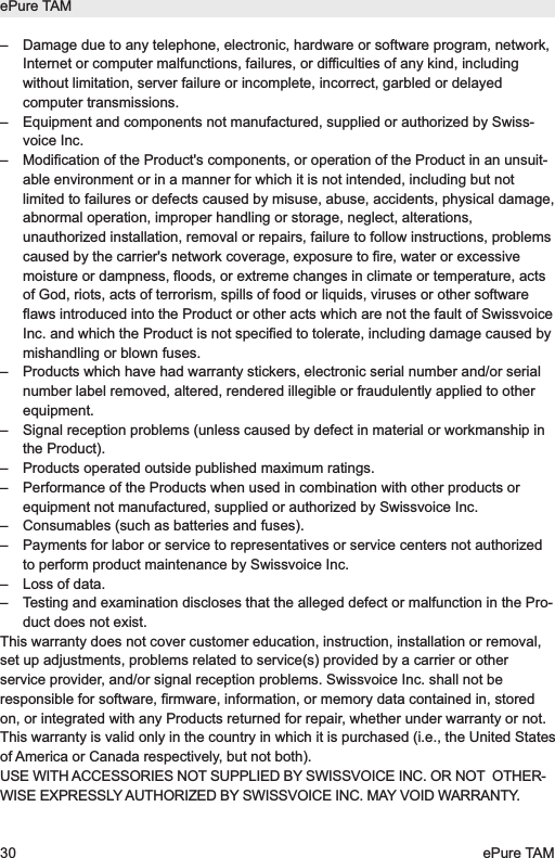 &ndash;  Damage due to any telephone, electronic, hardware or software program, network,Internet or computer malfunctions, failures, or difficulties of any kind, includingwithout limitation, server failure or incomplete, incorrect, garbled or delayedcomputer transmissions.&ndash;  Equipment and components not manufactured, supplied or authorized by Swiss-voice Inc.&ndash;  Modification of the Product's components, or operation of the Product in an unsuit-able environment or in a manner for which it is not intended, including but notlimited to failures or defects caused by misuse, abuse, accidents, physical damage,abnormal operation, improper handling or storage, neglect, alterations,unauthorized installation, removal or repairs, failure to follow instructions, problemscaused by the carrier's network coverage, exposure to fire, water or excessivemoisture or dampness, floods, or extreme changes in climate or temperature, actsof God, riots, acts of terrorism, spills of food or liquids, viruses or other softwareflaws introduced into the Product or other acts which are not the fault of SwissvoiceInc. and which the Product is not specified to tolerate, including damage caused bymishandling or blown fuses.&ndash;  Products which have had warranty stickers, electronic serial number and/or serialnumber label removed, altered, rendered illegible or fraudulently applied to otherequipment.&ndash;  Signal reception problems (unless caused by defect in material or workmanship inthe Product).&ndash;  Products operated outside published maximum ratings.&ndash;  Performance of the Products when used in combination with other products orequipment not manufactured, supplied or authorized by Swissvoice Inc.&ndash;  Consumables (such as batteries and fuses).&ndash;  Payments for labor or service to representatives or service centers not authorizedto perform product maintenance by Swissvoice Inc.&ndash;  Loss of data.&ndash;  Testing and examination discloses that the alleged defect or malfunction in the Pro-duct does not exist.This warranty does not cover customer education, instruction, installation or removal,set up adjustments, problems related to service(s) provided by a carrier or otherservice provider, and/or signal reception problems. Swissvoice Inc. shall not beresponsible for software, firmware, information, or memory data contained in, storedon, or integrated with any Products returned for repair, whether under warranty or not.This warranty is valid only in the country in which it is purchased (i.e., the United Statesof America or Canada respectively, but not both).USE WITH ACCESSORIES NOT SUPPLIED BY SWISSVOICE INC. OR NOT  OTHER -WISE EXPRESSLY AUTHORIZED BY SWISSVOICE INC. MAY VOID WARRANTY.ePure TAM30 ePure TAM