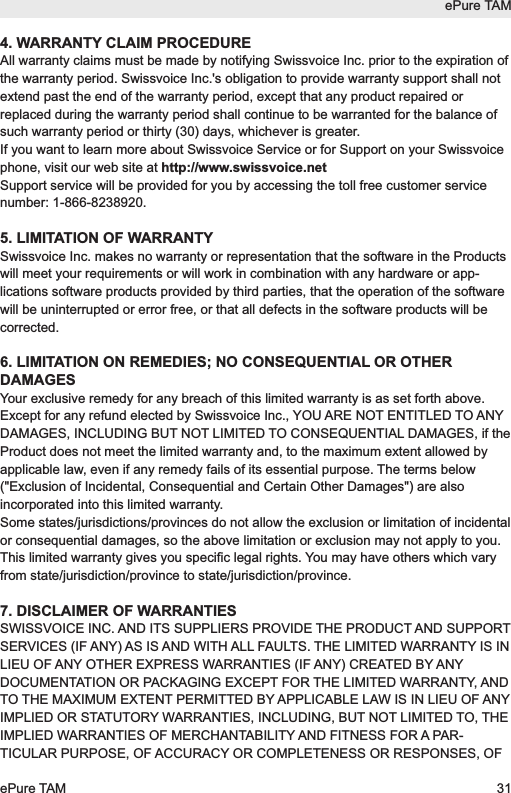4. WARRANTY CLAIM PROCEDUREAll warranty claims must be made by notifying Swissvoice Inc. prior to the expiration ofthe warranty period. Swissvoice Inc.'s obligation to provide warranty support shall notextend past the end of the warranty period, except that any product repaired orreplaced during the warranty period shall continue to be warranted for the balance ofsuch warranty period or thirty (30) days, whichever is greater.If you want to learn more about Swissvoice Service or for Support on your Swissvoicephone, visit our web site at http://www.swissvoice.netSupport service will be provided for you by accessing the toll free customer servicenumber: 1-866-8238920.5. LIMITATION OF WARRANTYSwissvoice Inc. makes no warranty or representation that the software in the Productswill meet your requirements or will work in combination with any hardware or app-lications software products provided by third parties, that the operation of the softwarewill be uninterrupted or error free, or that all defects in the software products will becorrected.6. LIMITATION ON REMEDIES; NO CONSEQUENTIAL OR OTHERDAMAGESYour exclusive remedy for any breach of this limited warranty is as set forth above.Except for any refund elected by Swissvoice Inc., YOU ARE NOT ENTITLED TO ANYDAMAGES, INCLUDING BUT NOT LIMITED TO CONSEQUENTIAL DAMAGES, if theProduct does not meet the limited warranty and, to the maximum extent allowed byapplicable law, even if any remedy fails of its essential purpose. The terms below("Exclusion of Incidental, Consequential and Certain Other Damages") are alsoincorporated into this limited warranty.Some states/jurisdictions/provinces do not allow the exclusion or limitation of incidentalor consequential damages, so the above limitation or exclusion may not apply to you.This limited warranty gives you specific legal rights. You may have others which varyfrom state/jurisdiction/province to state/jurisdiction/province.7. DISCLAIMER OF WARRANTIESSWISSVOICE INC. AND ITS SUPPLIERS PROVIDE THE PRODUCT AND SUPPORTSERVICES (IF ANY) AS IS AND WITH ALL FAULTS. THE LIMITED WARRANTY IS INLIEU OF ANY OTHER EXPRESS WARRANTIES (IF ANY) CREATED BY ANYDOCUMENTATION OR PACKAGING EXCEPT FOR THE LIMITED WARRANTY, ANDTO THE MAXIMUM EXTENT PERMITTED BY APPLICABLE LAW IS IN LIEU OF ANYIMPLIED OR STATUTORY WARRANTIES, INCLUDING, BUT NOT LIMITED TO, THEIMPLIED WARRANTIES OF MERCHANTABILITY AND FITNESS FOR A PAR-TICULAR PURPOSE, OF ACCURACY OR COMPLETENESS OR RESPONSES, OFePure TAMePure TAM 31