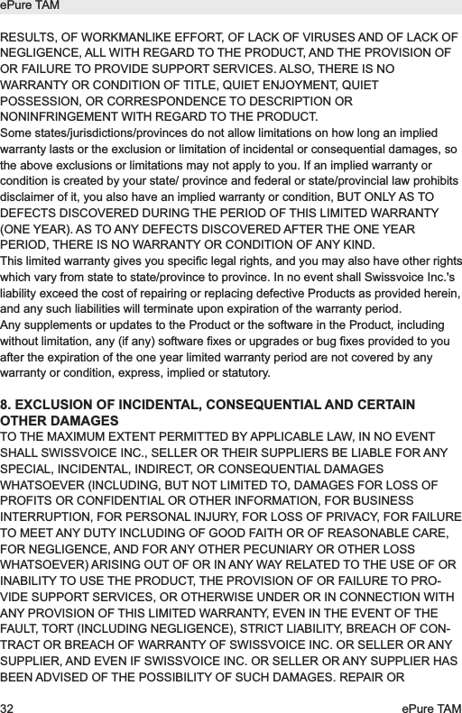RESULTS, OF WORKMANLIKE EFFORT, OF LACK OF VIRUSES AND OF LACK OFNEGLIGENCE, ALL WITH REGARD TO THE PRODUCT, AND THE PROVISION OFOR FAILURE TO PROVIDE SUPPORT SERVICES. ALSO, THERE IS NOWARRANTY OR CONDITION OF TITLE, QUIET ENJOYMENT, QUIETPOSSESSION, OR CORRESPONDENCE TO DESCRIPTION ORNONINFRINGEMENT WITH REGARD TO THE PRODUCT.Some states/jurisdictions/provinces do not allow limitations on how long an impliedwarranty lasts or the exclusion or limitation of incidental or consequential damages, sothe above exclusions or limitations may not apply to you. If an implied warranty orcondition is created by your state/ province and federal or state/provincial law prohibitsdisclaimer of it, you also have an implied warranty or condition, BUT ONLY AS TODEFECTS DISCOVERED DURING THE PERIOD OF THIS LIMITED WARRANTY(ONE YEAR). AS TO ANY DEFECTS DISCOVERED AFTER THE ONE YEARPERIOD, THERE IS NO WARRANTY OR CONDITION OF ANY KIND.This limited warranty gives you specific legal rights, and you may also have other rightswhich vary from state to state/province to province. In no event shall Swissvoice Inc.'sliability exceed the cost of repairing or replacing defective Products as provided herein,and any such liabilities will terminate upon expiration of the warranty period.Any supplements or updates to the Product or the software in the Product, includingwithout limitation, any (if any) software fixes or upgrades or bug fixes provided to youafter the expiration of the one year limited warranty period are not covered by anywarranty or condition, express, implied or statutory.8. EXCLUSION OF INCIDENTAL, CONSEQUENTIAL AND CERTAINOTHER DAMAGESTO THE MAXIMUM EXTENT PERMITTED BY APPLICABLE LAW, IN NO EVENTSHALL SWISSVOICE INC., SELLER OR THEIR SUPPLIERS BE LIABLE FOR ANYSPECIAL, INCIDENTAL, INDIRECT, OR CONSEQUENTIAL DAMAGESWHATSOEVER (INCLUDING, BUT NOT LIMITED TO, DAMAGES FOR LOSS OFPROFITS OR CONFIDENTIAL OR OTHER INFORMATION, FOR BUSINESSINTERRUPTION, FOR PERSONAL INJURY, FOR LOSS OF PRIVACY, FOR FAILURETO MEET ANY DUTY INCLUDING OF GOOD FAITH OR OF REASONABLE CARE,FOR NEGLIGENCE, AND FOR ANY OTHER PECUNIARY OR OTHER LOSSWHATSOEVER) ARISING OUT OF OR IN ANY WAY RELATED TO THE USE OF ORINABILITY TO USE THE PRODUCT, THE PROVISION OF OR FAILURE TO PRO-VIDE SUPPORT SERVICES, OR OTHERWISE UNDER OR IN CONNECTION WITHANY PROVISION OF THIS LIMITED WARRANTY, EVEN IN THE EVENT OF THEFAULT, TORT (INCLUDING NEGLIGENCE), STRICT LIABILITY, BREACH OF CON-TRACT OR BREACH OF WARRANTY OF SWISSVOICE INC. OR SELLER OR ANYSUPPLIER, AND EVEN IF SWISSVOICE INC. OR SELLER OR ANY SUPPLIER HASBEEN ADVISED OF THE POSSIBILITY OF SUCH DAMAGES. REPAIR ORePure TAM32 ePure TAM