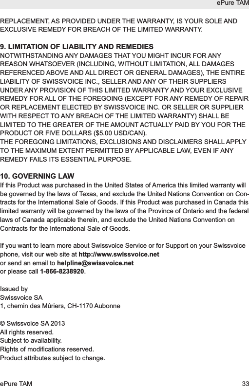 REPLACEMENT, AS PROVIDED UNDER THE WARRANTY, IS YOUR SOLE ANDEXCLUSIVE REMEDY FOR BREACH OF THE LIMITED WARRANTY.9. LIMITATION OF LIABILITY AND REMEDIESNOTWITHSTANDING ANY DAMAGES THAT YOU MIGHT INCUR FOR ANYREASON WHATSOEVER (INCLUDING, WITHOUT LIMITATION, ALL DAMAGESREFERENCED ABOVE AND ALL DIRECT OR GENERAL DAMAGES), THE ENTIRELIABILITY OF SWISSVOICE INC., SELLER AND ANY OF THEIR SUPPLIERSUNDER ANY PROVISION OF THIS LIMITED WARRANTY AND YOUR EXCLUSIVEREMEDY FOR ALL OF THE FOREGOING (EXCEPT FOR ANY REMEDY OF REPAIROR REPLACEMENT ELECTED BY SWISSVOICE INC. OR SELLER OR SUPPLIERWITH RESPECT TO ANY BREACH OF THE LIMITED WARRANTY) SHALL BELIMITED TO THE GREATER OF THE AMOUNT ACTUALLY PAID BY YOU FOR THEPRODUCT OR FIVE DOLLARS ($5.00 USD/CAN).THE FOREGOING LIMITATIONS, EXCLUSIONS AND DISCLAIMERS SHALL APPLYTO THE MAXIMUM EXTENT PERMITTED BY APPLICABLE LAW, EVEN IF ANYREMEDY FAILS ITS ESSENTIAL PURPOSE.10. GOVERNING LAWIf this Product was purchased in the United States of America this limited warranty willbe governed by the laws of Texas, and exclude the United Nations Convention on Con-tracts for the International Sale of Goods. If this Product was purchased in Canada thislimited warranty will be governed by the laws of the Province of Ontario and the federallaws of Canada applicable therein, and exclude the United Nations Convention onContracts for the International Sale of Goods.If you want to learn more about Swissvoice Service or for Support on your Swissvoicephone, visit our web site at http://www.swissvoice.net or send an email to helpline@swissvoice.netor please call 1-866-8238920.Issued bySwissvoice SA1, chemin des M&ucirc;riers, CH-1170 Aubonne&copy; Swissvoice SA 2013All rights reserved.Subject to availability.Rights of modifications reserved.Product attributes subject to change.ePure TAMePure TAM 33