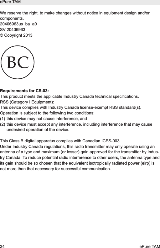 We reserve the right, to make changes without notice in equipment design and/orcomponents.20406963us_ba_a0SV 20406963&copy; Copyright 2013Requirements for CS-03:This product meets the applicable Industry Canada technical specifications. RSS (Category I Equipment):This device complies with Industry Canada license-exempt RSS standard(s).Operation is subject to the following two conditions:(1) this device may not cause interference, and(2) this device must accept any interference, including interference that may causeundesired operation of the device.This Class B digital apparatus complies with Canadian ICES-003.Under Industry Canada regulations, this radio transmitter may only operate using anantenna of a type and maximum (or lesser) gain approved for the transmitter by Indus-try Canada. To reduce potential radio interference to other users, the antenna type andits gain should be so chosen that the equivalent isotropically radiated power (eirp) isnot more than that necessary for successful communication.ePure TAM34 ePure TAM