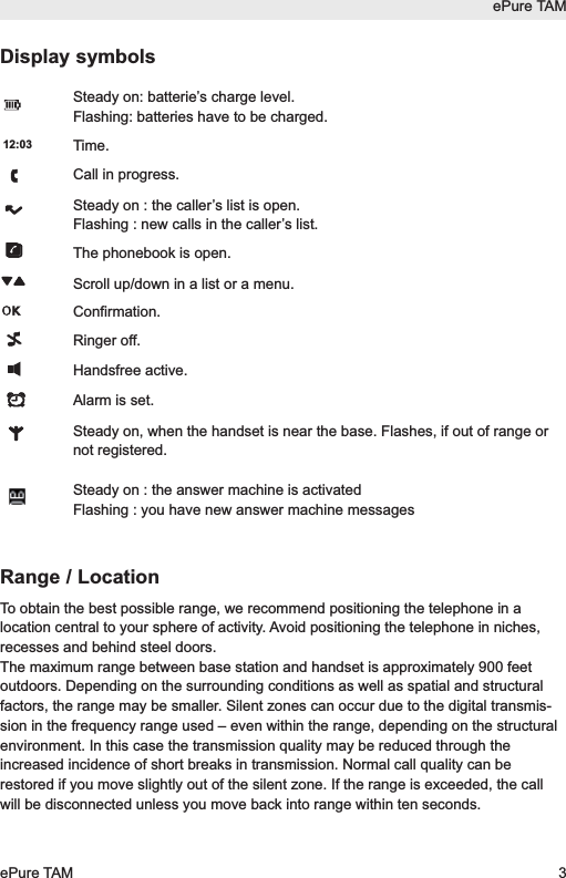 Display symbolsSteady on: batterie&rsquo;s charge level.Flashing: batteries have to be charged.Time.Call in progress.Steady on : the caller&rsquo;s list is open.Flashing : new calls in the caller&rsquo;s list.The phonebook is open.Scroll up/down in a list or a menu.Confirmation.Ringer off.Handsfree active.Alarm is set.Steady on, when the handset is near the base. Flashes, if out of range ornot registered.Steady on : the answer machine is activatedFlashing : you have new answer machine messagesRange / LocationTo obtain the best possible range, we recommend positioning the telephone in alocation central to your sphere of activity. Avoid positioning the telephone in niches,recesses and behind steel doors.The maximum range between base station and handset is approximately 900 feetoutdoors. Depending on the surrounding conditions as well as spatial and structuralfactors, the range may be smaller. Silent zones can occur due to the digital transmis-sion in the frequency range used &ndash; even within the range, depending on the structuralenvironment. In this case the transmission quality may be reduced through theincreased incidence of short breaks in transmission. Normal call quality can berestored if you move slightly out of the silent zone. If the range is exceeded, the callwill be disconnected unless you move back into range within ten seconds.12:03ePure TAMePure TAM 3