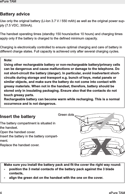 ePure TAM4ePure TAMBattery adviceUse only the original battery (Li-Ion 3.7 V / 550 mAh) as well as the original power sup-ply (7.5 VDC, 300mA). The handset operating times (standby 150 hours/active 10 hours) and charging timesapply only if the battery is charged to the defined minimum capacity.Charging is electronically controlled to ensure optimal charging and care of battery indifferent charge states. Full capacity is achieved only after several charging cycles.Insert the batteryThe battery compartment is situated inthe handset.Open the handset cover. Insert the battery in the battery compart-ment.Replace the handset cover.Note:Using other rechargeable battery or non-rechargeable battery/primary cellscan be dangerous and cause malfunctions or damage to the telephone. Donot short-circuit the battery (danger). In particular, avoid inadvertent short-circuits during storage and transport e.g. bunch of keys, metal panels orsimilar objects, and make sure the battery do not come into contact withgreasy materials. When not in the handset, therefore, battery should bestored only in insulating packaging. Ensure also that the contacts do nottouch greasy parts.Rechargeable battery can become warm while recharging. This is a normaloccurrence and is not dangerous.Make sure you install the battery pack and fit the cover the right way round:-  position the 3 metal contacts of the battery pack against the 3 bladecontacts,-  align the green dot on the handset with the one on the cover.Green dots