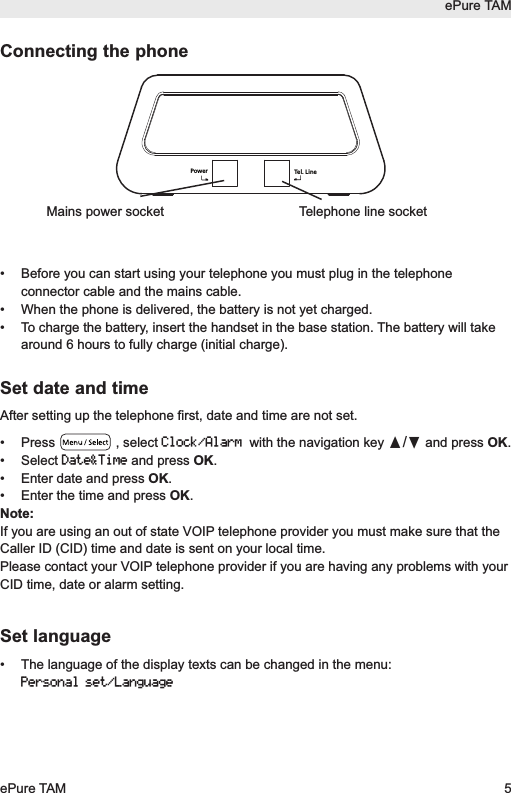 ePure TAMePure TAM 5Connecting the phone&bull; Before you can start using your telephone you must plug in the telephoneconnector cable and the mains cable.&bull;  When the phone is delivered, the battery is not yet charged.&bull;  To charge the battery, insert the handset in the base station. The battery will takearound 6 hours to fully charge (initial charge).Set date and timeAfter setting up the telephone first, date and time are not set.&bull; Press , select Clock/Alarmwith the navigation key &pi;/&dagger;and press OK. &bull; Select Date&amp;Timeand press OK. &bull; Enter date and press OK.&bull; Enter the time and press OK.Note:If you are using an out of state VOIP telephone provider you must make sure that theCaller ID (CID) time and date is sent on your local time.Please contact your VOIP telephone provider if you are having any problems with yourCID time, date or alarm setting.Set language&bull; The language of the display texts can be changed in the menu:Personal set/LanguageTel. LinePowerTelephone line socketMains power socket