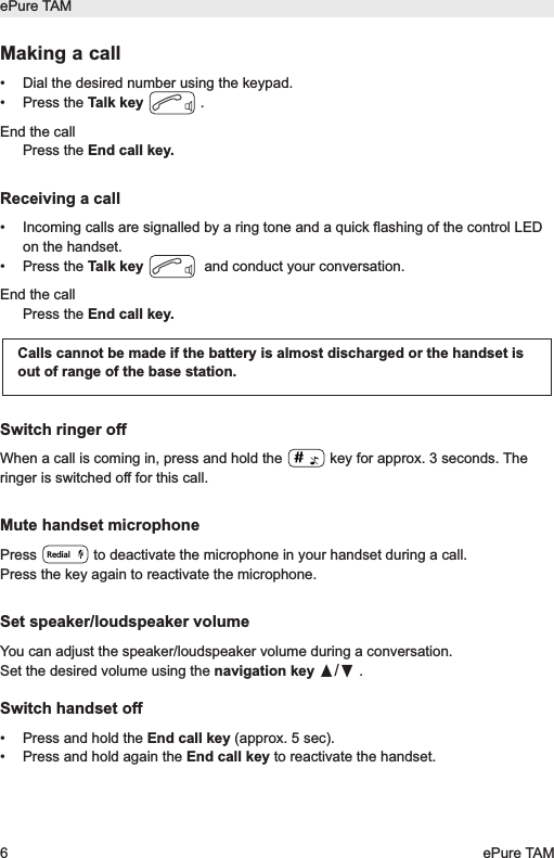 Making a call&bull; Dial the desired number using the keypad.&bull; Press the Talk key .End the callPress the End call key.Receiving a call&bull; Incoming calls are signalled by a ring tone and a quick flashing of the control LEDon the handset. &bull; Press the Talk key and conduct your conversation.End the callPress the End call key.Switch ringer offWhen a call is coming in, press and hold the  key for approx. 3 seconds. Theringer is switched off for this call.Mute handset microphonePress  to deactivate the microphone in your handset during a call. Press the key again to reactivate the microphone.Set speaker/loudspeaker volumeYou can adjust the speaker/loudspeaker volume during a conversation.Set the desired volume using the navigation key &pi;/&dagger;.Switch handset off&bull;  Press and hold the End call key (approx. 5 sec).&bull;  Press and hold again the End call key to reactivate the handset.Calls cannot be made if the battery is almost discharged or the handset isout of range of the base station.RedialePure TAM6ePure TAM