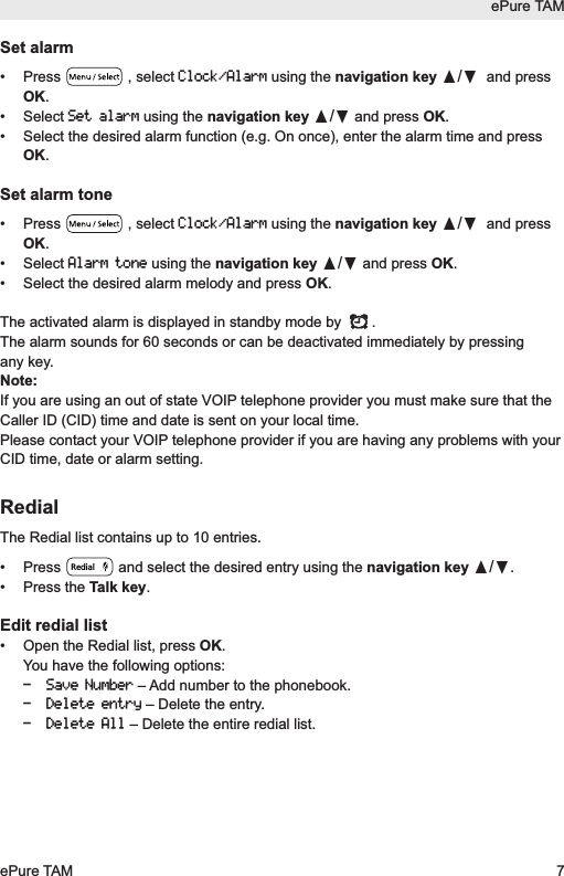 Set alarm&bull; Press  , select Clock/Alarmusing the navigation key &pi;/&dagger;and pressOK.&bull; Select Set alarmusing the navigation key &pi;/&dagger;and press OK.&bull;  Select the desired alarm function (e.g. On once), enter the alarm time and pressOK.Set alarm tone&bull; Press  , select Clock/Alarmusing the navigation key &pi;/&dagger;and pressOK.&bull; Select Alarm toneusing the navigation key &pi;/&dagger;and press OK.&bull;  Select the desired alarm melody and press OK.The activated alarm is displayed in standby mode by  .The alarm sounds for 60 seconds or can be deactivated immediately by pressingany key. Note:If you are using an out of state VOIP telephone provider you must make sure that theCaller ID (CID) time and date is sent on your local time.Please contact your VOIP telephone provider if you are having any problems with yourCID time, date or alarm setting.RedialThe Redial list contains up to 10 entries.&bull;  Press  and select the desired entry using the navigation key &pi;/&dagger;.&bull; Press the Talk key.Edit redial list&bull;  Open the Redial list, press OK.You have the following options:- Save Number&ndash; Add number to the phonebook.- Delete entry&ndash; Delete the entry.- Delete All&ndash; Delete the entire redial list.RedialePure TAMePure TAM 7
