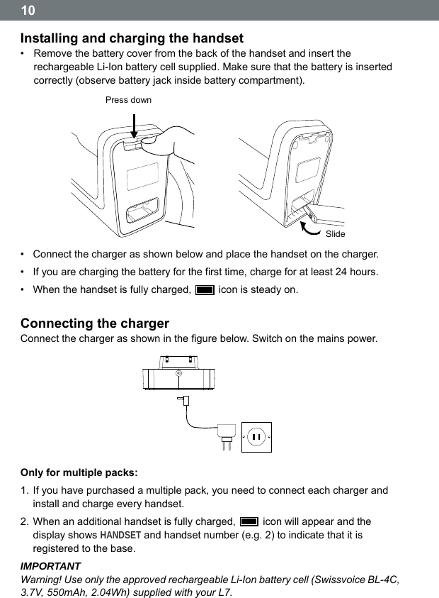  10 Installing and charging the handset &bull;  Remove the battery cover from the back of the handset and insert the rechargeable Li-Ion battery cell supplied. Make sure that the battery is inserted correctly (observe battery jack inside battery compartment).  Press down  Slide &bull;  Connect the charger as shown below and place the handset on the charger. &bull;  If you are charging the battery for the first time, charge for at least 24 hours. &bull;  When the handset is fully charged,    icon is steady on.  Connecting the charger Connect the charger as shown in the figure below. Switch on the mains power.   Only for multiple packs: 1. If you have purchased a multiple pack, you need to connect each charger and install and charge every handset. 2. When an additional handset is fully charged,    icon will appear and the display shows HANDSET and handset number (e.g. 2) to indicate that it is registered to the base. IMPORTANT Warning! Use only the approved rechargeable Li-Ion battery cell (Swissvoice BL-4C, 3.7V, 550mAh, 2.04Wh) supplied with your L7.  