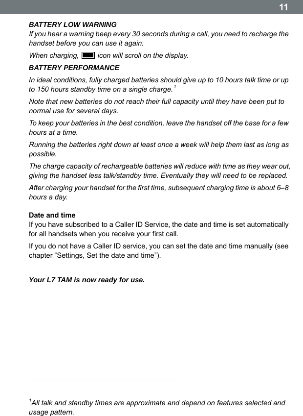  11BATTERY LOW WARNING If you hear a warning beep every 30 seconds during a call, you need to recharge the handset before you can use it again. When charging,    icon will scroll on the display. BATTERY PERFORMANCE In ideal conditions, fully charged batteries should give up to 10 hours talk time or up to 150 hours standby time on a single charge.1 Note that new batteries do not reach their full capacity until they have been put to normal use for several days. To keep your batteries in the best condition, leave the handset off the base for a few hours at a time. Running the batteries right down at least once a week will help them last as long as possible. The charge capacity of rechargeable batteries will reduce with time as they wear out, giving the handset less talk/standby time. Eventually they will need to be replaced. After charging your handset for the first time, subsequent charging time is about 6&ndash;8 hours a day.  Date and time If you have subscribed to a Caller ID Service, the date and time is set automatically for all handsets when you receive your first call. If you do not have a Caller ID service, you can set the date and time manually (see chapter &ldquo;Settings, Set the date and time&rdquo;).  Your L7 TAM is now ready for use.                                                                                1All talk and standby times are approximate and depend on features selected and usage pattern. 