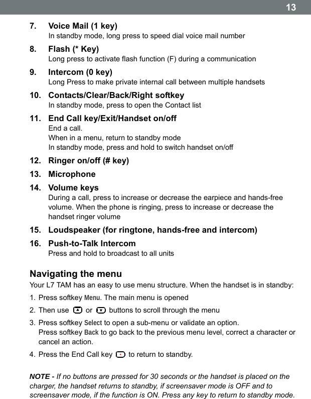  137.  Voice Mail (1 key) In standby mode, long press to speed dial voice mail number 8. Flash (* Key) Long press to activate flash function (F) during a communication 9. Intercom (0 key) Long Press to make private internal call between multiple handsets 10. Contacts/Clear/Back/Right softkey In standby mode, press to open the Contact list 11.  End Call key/Exit/Handset on/off End a call. When in a menu, return to standby mode In standby mode, press and hold to switch handset on/off 12.  Ringer on/off (# key) 13. Microphone 14. Volume keys During a call, press to increase or decrease the earpiece and hands-free volume. When the phone is ringing, press to increase or decrease the handset ringer volume 15.  Loudspeaker (for ringtone, hands-free and intercom) 16. Push-to-Talk Intercom Press and hold to broadcast to all units  Navigating the menu Your L7 TAM has an easy to use menu structure. When the handset is in standby: 1. Press softkey Menu. The main menu is opened 2. Then use   or    buttons to scroll through the menu 3. Press softkey Select to open a sub-menu or validate an option. Press softkey Back to go back to the previous menu level, correct a character or cancel an action. 4. Press the End Call key    to return to standby.  NOTE - If no buttons are pressed for 30 seconds or the handset is placed on the charger, the handset returns to standby, if screensaver mode is OFF and to screensaver mode, if the function is ON. Press any key to return to standby mode.   