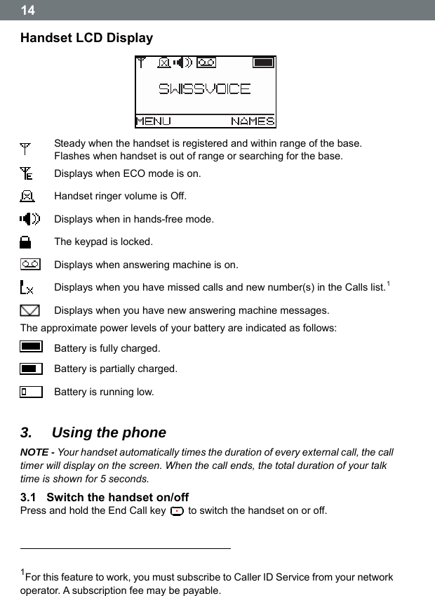 14 Handset LCD Display   Steady when the handset is registered and within range of the base. Flashes when handset is out of range or searching for the base.  Displays when ECO mode is on.  Handset ringer volume is Off.  Displays when in hands-free mode.  The keypad is locked.   Displays when answering machine is on.  Displays when you have missed calls and new number(s) in the Calls list.1   Displays when you have new answering machine messages. The approximate power levels of your battery are indicated as follows:  Battery is fully charged.  Battery is partially charged.  Battery is running low.  3.  Using the phone NOTE - Your handset automatically times the duration of every external call, the call timer will display on the screen. When the call ends, the total duration of your talk time is shown for 5 seconds. 3.1  Switch the handset on/off Press and hold the End Call key    to switch the handset on or off.                                                                              1For this feature to work, you must subscribe to Caller ID Service from your network operator. A subscription fee may be payable. 