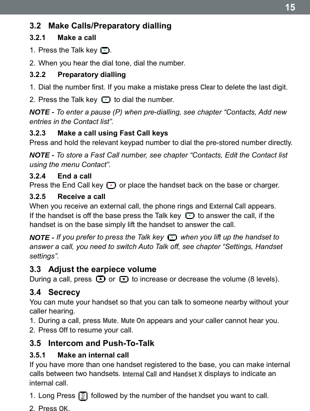  153.2  Make Calls/Preparatory dialling 3.2.1  Make a call 1. Press the Talk key  . 2. When you hear the dial tone, dial the number. 3.2.2  Preparatory dialling 1. Dial the number first. If you make a mistake press Clear to delete the last digit. 2. Press the Talk key    to dial the number. NOTE - To enter a pause (P) when pre-dialling, see chapter &ldquo;Contacts, Add new entries in the Contact list&rdquo;. 3.2.3  Make a call using Fast Call keys Press and hold the relevant keypad number to dial the pre-stored number directly. NOTE - To store a Fast Call number, see chapter &ldquo;Contacts, Edit the Contact list using the menu Contact&rdquo;. 3.2.4  End a call Press the End Call key    or place the handset back on the base or charger. 3.2.5  Receive a call When you receive an external call, the phone rings and External Call appears. If the handset is off the base press the Talk key    to answer the call, if the handset is on the base simply lift the handset to answer the call. NOTE - If you prefer to press the Talk key    when you lift up the handset to answer a call, you need to switch Auto Talk off, see chapter &ldquo;Settings, Handset settings&rdquo;. 3.3  Adjust the earpiece volume During a call, press   or    to increase or decrease the volume (8 levels). 3.4  Secrecy You can mute your handset so that you can talk to someone nearby without your caller hearing. 1. During a call, press Mute. Mute On appears and your caller cannot hear you. 2. Press Off to resume your call. 3.5  Intercom and Push-To-Talk 3.5.1  Make an internal call If you have more than one handset registered to the base, you can make internal calls between two handsets. Internal Call and Handset X displays to indicate an internal call. 1. Long Press    followed by the number of the handset you want to call. 2. Press OK.  