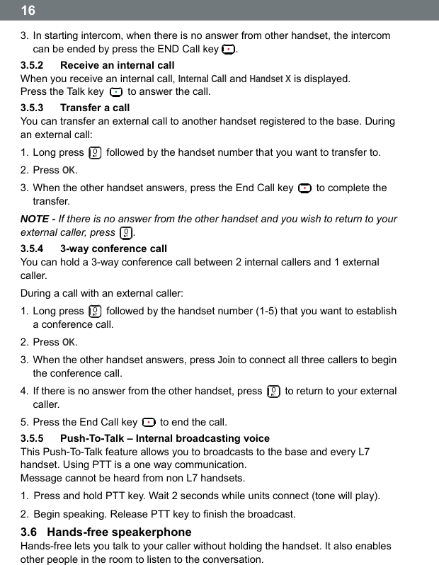  16 3. In starting intercom, when there is no answer from other handset, the intercom can be ended by press the END Call key  . 3.5.2  Receive an internal call When you receive an internal call, Internal Call and Handset X is displayed. Press the Talk key    to answer the call. 3.5.3  Transfer a call You can transfer an external call to another handset registered to the base. During an external call: 1. Long press    followed by the handset number that you want to transfer to. 2. Press OK. 3. When the other handset answers, press the End Call key   to complete the transfer. NOTE - If there is no answer from the other handset and you wish to return to your external caller, press  . 3.5.4  3-way conference call You can hold a 3-way conference call between 2 internal callers and 1 external caller. During a call with an external caller: 1. Long press    followed by the handset number (1-5) that you want to establish a conference call. 2. Press OK. 3. When the other handset answers, press Join to connect all three callers to begin the conference call. 4. If there is no answer from the other handset, press    to return to your external caller. 5. Press the End Call key    to end the call. 3.5.5  Push-To-Talk &ndash; Internal broadcasting voice This Push-To-Talk feature allows you to broadcasts to the base and every L7 handset. Using PTT is a one way communication.   Message cannot be heard from non L7 handsets. 1.  Press and hold PTT key. Wait 2 seconds while units connect (tone will play). 2.  Begin speaking. Release PTT key to finish the broadcast. 3.6  Hands-free speakerphone Hands-free lets you talk to your caller without holding the handset. It also enables other people in the room to listen to the conversation.  