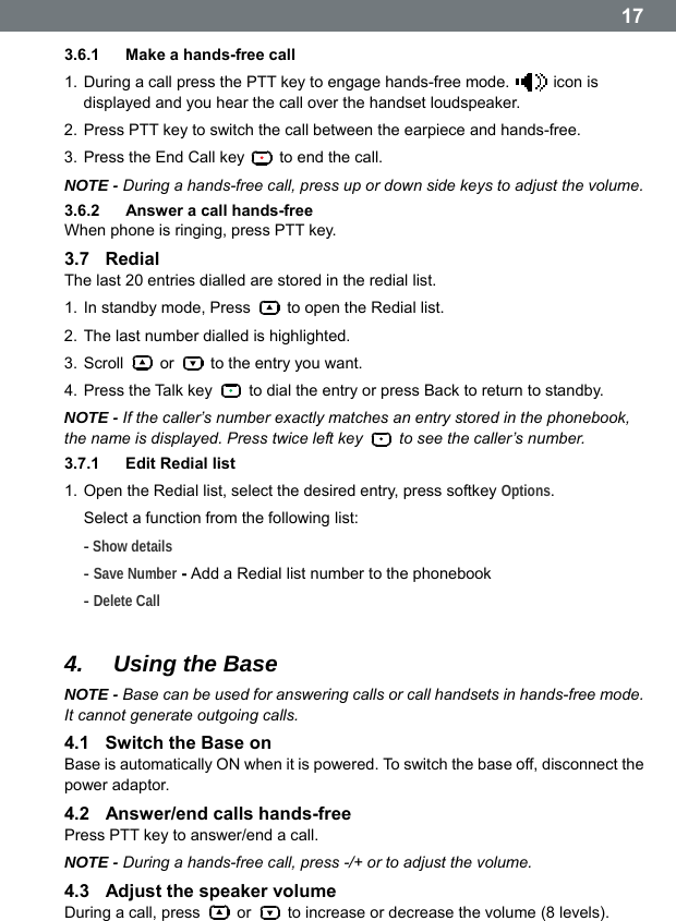  173.6.1  Make a hands-free call 1. During a call press the PTT key to engage hands-free mode.   icon is displayed and you hear the call over the handset loudspeaker. 2. Press PTT key to switch the call between the earpiece and hands-free. 3. Press the End Call key    to end the call. NOTE - During a hands-free call, press up or down side keys to adjust the volume. 3.6.2  Answer a call hands-free When phone is ringing, press PTT key. 3.7  Redial The last 20 entries dialled are stored in the redial list. 1. In standby mode, Press    to open the Redial list. 2. The last number dialled is highlighted. 3. Scroll   or    to the entry you want. 4. Press the Talk key    to dial the entry or press Back to return to standby. NOTE - If the callerʼs number exactly matches an entry stored in the phonebook, the name is displayed. Press twice left key    to see the caller&rsquo;s number. 3.7.1  Edit Redial list 1. Open the Redial list, select the desired entry, press softkey Options.  Select a function from the following list: - Show details - Save Number - Add a Redial list number to the phonebook - Delete Call  4.  Using the Base NOTE - Base can be used for answering calls or call handsets in hands-free mode. It cannot generate outgoing calls. 4.1  Switch the Base on Base is automatically ON when it is powered. To switch the base off, disconnect the power adaptor. 4.2  Answer/end calls hands-free Press PTT key to answer/end a call. NOTE - During a hands-free call, press -/+ or to adjust the volume. 4.3  Adjust the speaker volume During a call, press   or    to increase or decrease the volume (8 levels).  