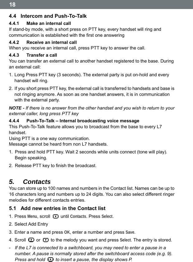  18 4.4  Intercom and Push-To-Talk 4.4.1  Make an internal call If stand-by mode, with a short press on PTT key, every handset will ring and communication is established with the first one answering 4.4.2  Receive an internal call When you receive an internal call, press PTT key to answer the call. 4.4.3  Transfer a call You can transfer an external call to another handset registered to the base. During an external call: 1. Long Press PTT key (3 seconds). The external party is put on-hold and every handset will ring. 2.  If you short press PTT key, the external call is transferred to handsets and base is not ringing anymore. As soon as one handset answers, it is in communication with the external party. NOTE - If there is no answer from the other handset and you wish to return to your external caller, long press PTT key 4.4.4  Push-To-Talk &ndash; Internal broadcasting voice message This Push-To-Talk feature allows you to broadcast from the base to every L7 handset. Using PTT is a one way communication.   Message cannot be heard from non L7 handsets. 1.  Press and hold PTT key. Wait 2 seconds while units connect (tone will play). Begin speaking. 2.  Release PTT key to finish the broadcast.  5.  Contacts You can store up to 100 names and numbers in the Contact list. Names can be up to 16 characters long and numbers up to 24 digits. You can also select different ringer melodies for different contacts entries. 5.1  Add new entries in the Contact list 1. Press Menu, scroll   until Contacts. Press Select. 2. Select Add Entry 3. Enter a name and press OK, enter a number and press Save. 4. Scroll   or    to the melody you want and press Select. The entry is stored. -  If the L7 is connected to a switchboard, you may need to enter a pause in a number. A pause is normally stored after the switchboard access code (e.g. 9). Press and hold    to insert a pause, the display shows P.  