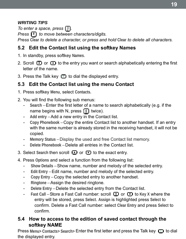  19 WRITING TIPS To enter a space, press  . Press # to move between characters/digits. Press Clear to delete a character, or press and hold Clear to delete all characters. 5.2  Edit the Contact list using the softkey Names 1. In standby, press softkey Names. 2. Scroll   or    to the entry you want or search alphabetically entering the first letter of the name. 3. Press the Talk key    to dial the displayed entry. 5.3  Edit the Contact list using the menu Contact 1. Press softkey Menu, select Contacts. 2. You will find the following sub menus: -  Search &ndash; Enter the first letter of a name to search alphabetically (e.g. if the name begins with N, press   twice). -  Add entry &ndash; Add a new entry in the Contact list. -  Copy Phonebook &ndash; Copy the entire Contact list to another handset. If an entry with the same number is already stored in the receiving handset, it will not be copied. -  Memory Status &ndash; Display the used and free Contact list memory. -  Delete Phonebook &ndash; Delete all entries in the Contact list. 3. Select Search then scroll   or    to the exact entry. 4. Press Options and select a function from the following list: -  Show Details &ndash; Show name, number and melody of the selected entry. -  Edit Entry &ndash; Edit name, number and melody of the selected entry. -  Copy Entry &ndash; Copy the selected entry to another handset. -  Ringtone &ndash; Assign the desired ringtone. -  Delete Entry &ndash; Delete the selected entry from the Contact list. -  Fast Call &ndash; Store a Fast Call number: scroll   or   to Key X where the entry will be stored, press Select. Assign is highlighted press Select to confirm. Delete a Fast Call number: select Clear Entry and press Select to confirm. 5.4  How to access to the edition of saved contact through the softkey NAME Press Menu> Contacts> Search> Enter the first letter and press the Talk key   to dial the displayed entry.  