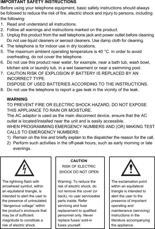  IMPORTANT SAFETY INSTRUCTIONSBefore using your telephone equipment, basic safety instructions should always be followed to reduce the risk of fire, electric shock and injury to persons, including the following: 1.  Read and understand all instructions. 2.  Follow all warnings and instructions marked on the product. 3.  Unplug this product from the wall telephone jack and power outlet before cleaning. Do not use liquid cleaners or aerosol cleaners. Use damp cloth for cleaning. 4.  The telephone is for indoor use in dry locations. 5.  The maximum ambient operating temperature is 40 &deg;C. In order to avoid overheating, do not cover the telephone. 6.  Do not use this product near water, for example, near a bath tub, wash bowl, kitchen sink or laundry tub, in a wet basement or near a swimming pool. 7.  CAUTION RISK OF EXPLOSION IF BATTERY IS REPLACED BY AN INCORRECT TYPE. DISPOSE OF USED BATTERIES ACCORDING TO THE INSTRUCTIONS. 8.  Do not use the telephone to report a gas leak in the vicinity of the leak. WARNING TO PREVENT FIRE OR ELECTRIC SHOCK HAZARD, DO NOT EXPOSE THIS APPLIANCE TO RAIN OR MOISTURE. The AC adaptor is used as the main disconnect device, ensure that the AC outlet is located/installed near the unit and is easily accessible. WHEN PROGRAMMING EMERGENCY NUMBERS AND (OR) MAKING TEST CALLS TO EMERGENCY NUMBERS: 1)  Remain on the line and briefly explain to the dispatcher the reason for the call. 2)  Perform such activities in the off-peak hours, such as early morning or late evenings.   CAUTION RISK OF ELECTRIC SHOCK DO NOT OPEN   The lightning flash with arrowhead symbol, within an equilateral triangle, is intended to alert the user to the presence of uninsulated &ldquo;dangerous voltage&rdquo; within the productʼs enclosure that may be of sufficient magnitude to constitute a risk of electric shock.  Warning: To reduce the risk of electric shock, do not remove the cover (or back), no user serviceable parts inside. Refer servicing and fuse replacement to qualified personnel only. Never replace fuses/ sold-in fuses yourself.  The exclamation point within an equilateral triangle is intended to alert the user to the presence of important operating and maintenance (servicing) instructions in the literature accompanying the appliance. 