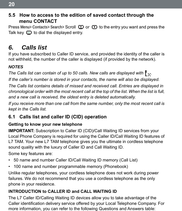  20 5.5  How to access to the edition of saved contact through the menu CONTACT Press Menu> Contacts> Search> Scroll   or    to the entry you want and press the Tal k k ey    to dial the displayed entry.  6.  Calls list If you have subscribed to Caller ID service, and provided the identity of the caller is not withheld, the number of the caller is displayed (if provided by the network). NOTES The Calls list can contain of up to 50 calls. New calls are displayed with  . If the caller&rsquo;s number is stored in your contacts, the name will also be displayed. The Calls list contains details of missed and received call. Entries are displayed in chronological order with the most recent call at the top of the list. When the list is full, and a new call is received, the oldest entry is deleted automatically. If you receive more than one call from the same number, only the most recent call is kept in the Calls list. 6.1  Calls list and caller ID (CID) operation Getting to know your new telephone IMPORTANT: Subscription to Caller ID (CID)/Call Waiting ID services from your Local Phone Company is required for using the Caller ID/Call Waiting ID features of L7 TAM. Your new L7 TAM telephone gives you the ultimate in cordless telephone sound quality with the luxury of Caller ID and Call Waiting ID. Some key features are: &bull;  50 name and number Caller ID/Call Waiting ID memory (Call List) &bull;  100 name and number programmable memory (Phonebook) Unlike regular telephones, your cordless telephone does not work during power failures. We do not recommend that you use a cordless telephone as the only phone in your residence. INTRODUCTION to CALLER ID and CALL WAITING ID The L7 Caller ID/Calling Waiting ID devices allow you to take advantage of the Caller identification delivery service offered by your Local Telephone Company. For more information, you can refer to the following Questions and Answers table:  