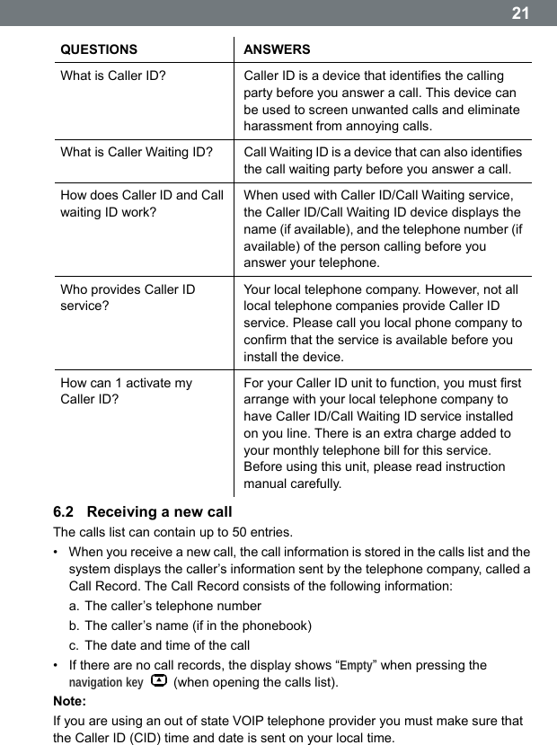  21QUESTIONS ANSWERS What is Caller ID?  Caller ID is a device that identifies the calling party before you answer a call. This device can be used to screen unwanted calls and eliminate harassment from annoying calls. What is Caller Waiting ID?  Call Waiting ID is a device that can also identifies the call waiting party before you answer a call. How does Caller ID and Call waiting ID work? When used with Caller ID/Call Waiting service, the Caller ID/Call Waiting ID device displays the name (if available), and the telephone number (if available) of the person calling before you answer your telephone. Who provides Caller ID service? Your local telephone company. However, not all local telephone companies provide Caller ID service. Please call you local phone company to confirm that the service is available before you install the device. How can 1 activate my Caller ID? For your Caller ID unit to function, you must first arrange with your local telephone company to have Caller ID/Call Waiting ID service installed on you line. There is an extra charge added to your monthly telephone bill for this service. Before using this unit, please read instruction manual carefully. 6.2  Receiving a new call The calls list can contain up to 50 entries. &bull;  When you receive a new call, the call information is stored in the calls list and the system displays the callerʼs information sent by the telephone company, called a Call Record. The Call Record consists of the following information: a. The caller&rsquo;s telephone number b. The caller&rsquo;s name (if in the phonebook) c.  The date and time of the call &bull;  If there are no call records, the display shows &ldquo;Empty&rdquo; when pressing the navigation key   (when opening the calls list). Note: If you are using an out of state VOIP telephone provider you must make sure that the Caller ID (CID) time and date is sent on your local time.  