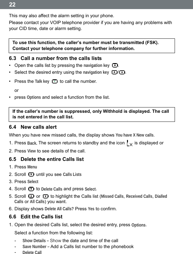  22 This may also affect the alarm setting in your phone. Please contact your VOIP telephone provider if you are having any problems with your CID time, date or alarm setting.  To use this function, the callerʼs number must be transmitted (FSK). Contact your telephone company for further information. 6.3  Call a number from the calls lists &bull;  Open the calls list by pressing the navigation key . &bull;  Select the desired entry using the navigation key /. &bull; Press the Talk key   to call the number. or &bull; press Options and select a function from the list.  If the callerʼs number is suppressed, only Withhold is displayed. The call is not entered in the call list. 6.4  New calls alert When you have new missed calls, the display shows You have X New calls. 1. Press Back. The screen returns to standby and the icon    is displayed or 2. Press View to see details of the call. 6.5  Delete the entire Calls list 1. Press Menu 2. Scroll    until you see Calls Lists 3. Press Select 4. Scroll   to Delete Calls and press Select. 5. Scroll   or    to highlight the Calls list (Missed Calls, Received Calls, Dialled Calls or All Calls) you want. 6. Display shows Delete All Calls? Press Yes to confirm. 6.6  Edit the Calls list 1. Open the desired Calls list, select the desired entry, press Options. Select a function from the following list: -  Show Details &ndash; Show the date and time of the call -  Save Number &ndash; Add a Calls list number to the phonebook -  Delete Call  