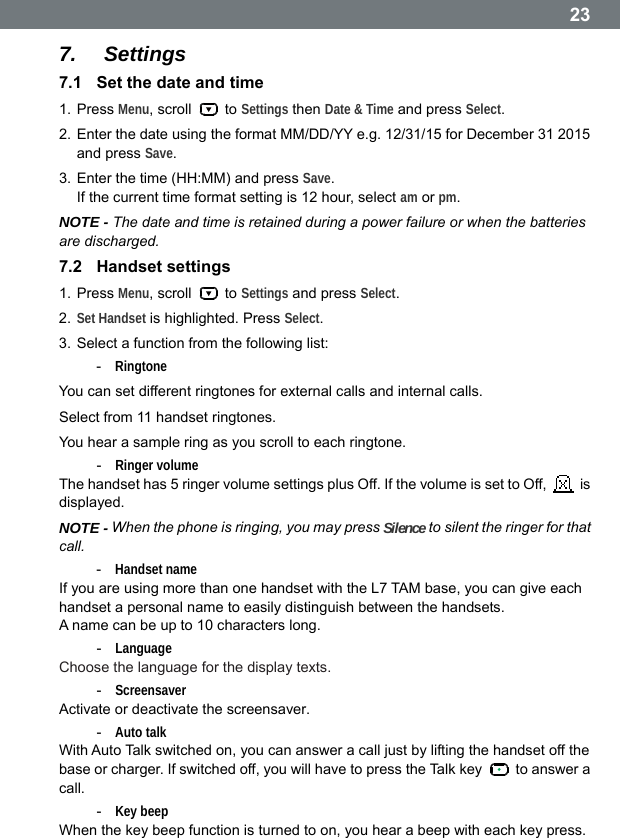  237.  Settings 7.1  Set the date and time 1. Press Menu, scroll   to Settings then Date &amp; Time and press Select. 2. Enter the date using the format MM/DD/YY e.g. 12/31/15 for December 31 2015 and press Save. 3. Enter the time (HH:MM) and press Save. If the current time format setting is 12 hour, select am or pm. NOTE - The date and time is retained during a power failure or when the batteries are discharged. 7.2  Handset settings 1. Press Menu, scroll   to Settings and press Select. 2. Set Handset is highlighted. Press Select. 3. Select a function from the following list: -  Ringtone  You can set different ringtones for external calls and internal calls. Select from 11 handset ringtones. You hear a sample ring as you scroll to each ringtone. -  Ringer volume The handset has 5 ringer volume settings plus Off. If the volume is set to Off,   is displayed. NOTE - When the phone is ringing, you may press Silence to silent the ringer for that call. -  Handset name If you are using more than one handset with the L7 TAM base, you can give each handset a personal name to easily distinguish between the handsets. A name can be up to 10 characters long. -  Language Choose the language for the display texts. -  Screensaver Activate or deactivate the screensaver. -  Auto talk With Auto Talk switched on, you can answer a call just by lifting the handset off the base or charger. If switched off, you will have to press the Talk key    to answer a call. -  Key beep When the key beep function is turned to on, you hear a beep with each key press.  