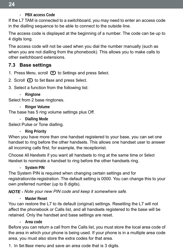  24 -  PBX access Code If the L7 TAM is connected to a switchboard, you may need to enter an access code in the dialling sequence to be able to connect to the outside line. The access code is displayed at the beginning of a number. The code can be up to 4 digits long. The access code will not be used when you dial the number manually (such as when you are not dialling from the phonebook). This allows you to make calls to other switchboard extensions. 7.3  Base settings 1. Press Menu, scroll   to Settings and press Select. 2. Scroll   to Set Base and press Select. 3.  Select a function from the following list: -  Ringtone Select from 2 base ringtones. -  Ringer Volume The base has 5 ring volume settings plus Off. -  Dialling Mode Select Pulse or Tone dialling. -  Ring Priority When you have more than one handset registered to your base, you can set one handset to ring before the other handsets. This allows one handset user to answer all incoming calls first, for example, the receptionist. Choose All Handsets if you want all handsets to ring at the same time or Select Handset to nominate a handset to ring before the other handsets ring. -  System PIN The System PIN is required when changing certain settings and for registration/de-registration. The default setting is 0000. You can change this to your own preferred number (up to 8 digits). NOTE - Note your new PIN code and keep it somewhere safe. -  Master Reset You can restore the L7 to its default (original) settings. Resetting the L7 will not affect the phonebook or Calls list, and all handsets registered to the base will be retained. Only the handset and base settings are reset. -  Area code Before you can return a call from the Calls list, you must store the local area code of the area in which your phone is being used. If your phone is in a multiple area code area, you must also store the extra codes for that area. 1. In Set Base menu and save an area code that is 3 digits.  