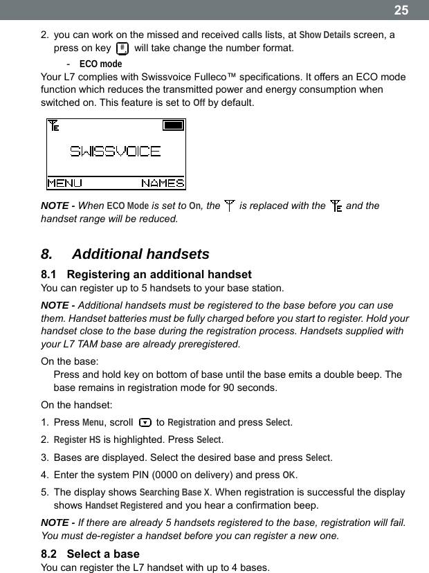  252.  you can work on the missed and received calls lists, at Show Details screen, a press on key #  will take change the number format. -  ECO mode Your L7 complies with Swissvoice Fulleco&trade; specifications. It offers an ECO mode function which reduces the transmitted power and energy consumption when switched on. This feature is set to Off by default.   NOTE - When ECO Mode is set to On, the    is replaced with the   and the handset range will be reduced.  8.  Additional handsets 8.1  Registering an additional handset You can register up to 5 handsets to your base station. NOTE - Additional handsets must be registered to the base before you can use them. Handset batteries must be fully charged before you start to register. Hold your handset close to the base during the registration process. Handsets supplied with your L7 TAM base are already preregistered. On the base: Press and hold key on bottom of base until the base emits a double beep. The base remains in registration mode for 90 seconds. On the handset: 1. Press Menu, scroll   to Registration and press Select. 2.  Register HS is highlighted. Press Select. 3.  Bases are displayed. Select the desired base and press Select. 4.  Enter the system PIN (0000 on delivery) and press OK. 5.  The display shows Searching Base X. When registration is successful the display shows Handset Registered and you hear a confirmation beep. NOTE - If there are already 5 handsets registered to the base, registration will fail. You must de-register a handset before you can register a new one. 8.2  Select a base You can register the L7 handset with up to 4 bases.  