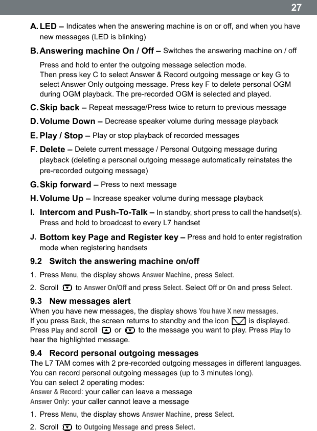  27A. LED  &ndash;  Indicates when the answering machine is on or off, and when you have new messages (LED is blinking) B. Answering machine On / Off &ndash; Switches the answering machine on / off Press and hold to enter the outgoing message selection mode.   Then press key C to select Answer &amp; Record outgoing message or key G to select Answer Only outgoing message. Press key F to delete personal OGM during OGM playback. The pre-recorded OGM is selected and played. C. Skip back &ndash; Repeat message/Press twice to return to previous message D. Volume Down &ndash; Decrease speaker volume during message playback E. Play / Stop &ndash; Play or stop playback of recorded messages F. Delete &ndash; Delete current message / Personal Outgoing message during playback (deleting a personal outgoing message automatically reinstates the pre-recorded outgoing message) G. Skip forward &ndash; Press to next message H. Volume  Up  &ndash;  Increase speaker volume during message playback I.  Intercom and Push-To-Talk &ndash; In standby, short press to call the handset(s). Press and hold to broadcast to every L7 handset J.  Bottom key Page and Register key &ndash; Press and hold to enter registration mode when registering handsets 9.2  Switch the answering machine on/off 1. Press Menu, the display shows Answer Machine, press Select. 2. Scroll   to Answer On/Off and press Select. Select Off or On and press Select. 9.3  New messages alert When you have new messages, the display shows You have X new messages. If you press Back, the screen returns to standby and the icon   is displayed. Press Play and scroll   or    to the message you want to play. Press Play to hear the highlighted message. 9.4  Record personal outgoing messages The L7 TAM comes with 2 pre-recorded outgoing messages in different languages. You can record personal outgoing messages (up to 3 minutes long). You can select 2 operating modes: Answer &amp; Record: your caller can leave a message Answer Only: your caller cannot leave a message 1. Press Menu, the display shows Answer Machine, press Select. 2. Scroll   to Outgoing Message and press Select.  