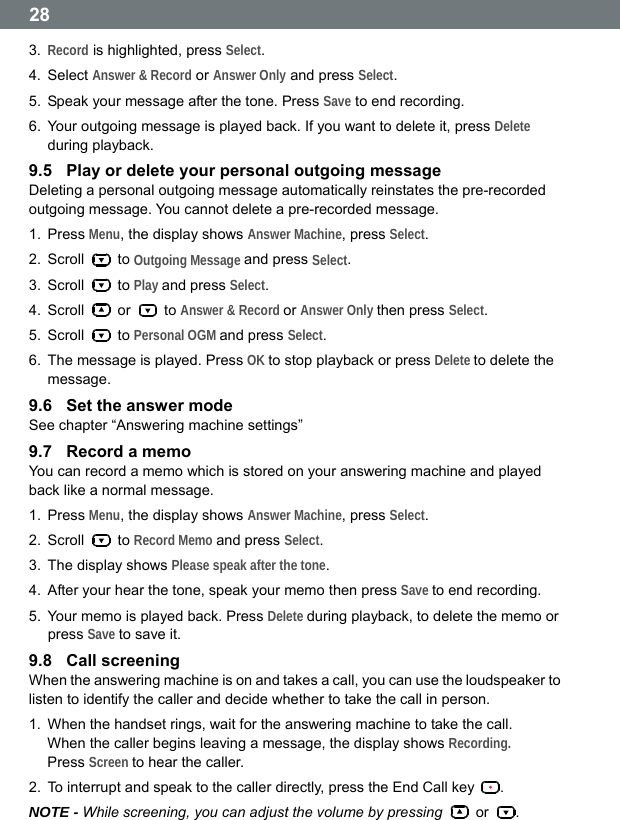  28 3.  Record is highlighted, press Select. 4. Select Answer &amp; Record or Answer Only and press Select. 5.  Speak your message after the tone. Press Save to end recording. 6.  Your outgoing message is played back. If you want to delete it, press Delete during playback. 9.5  Play or delete your personal outgoing message Deleting a personal outgoing message automatically reinstates the pre-recorded outgoing message. You cannot delete a pre-recorded message. 1. Press Menu, the display shows Answer Machine, press Select. 2. Scroll   to Outgoing Message and press Select. 3. Scroll   to Play and press Select. 4. Scroll   or   to Answer &amp; Record or Answer Only then press Select. 5. Scroll   to Personal OGM and press Select. 6.  The message is played. Press OK to stop playback or press Delete to delete the message. 9.6  Set the answer mode See chapter &ldquo;Answering machine settings&rdquo; 9.7  Record a memo You can record a memo which is stored on your answering machine and played back like a normal message. 1. Press Menu, the display shows Answer Machine, press Select. 2. Scroll   to Record Memo and press Select. 3.  The display shows Please speak after the tone. 4.  After your hear the tone, speak your memo then press Save to end recording. 5.  Your memo is played back. Press Delete during playback, to delete the memo or press Save to save it. 9.8  Call screening When the answering machine is on and takes a call, you can use the loudspeaker to listen to identify the caller and decide whether to take the call in person. 1.  When the handset rings, wait for the answering machine to take the call. When the caller begins leaving a message, the display shows Recording.   Press Screen to hear the caller. 2.  To interrupt and speak to the caller directly, press the End Call key  . NOTE - While screening, you can adjust the volume by pressing   or  .  