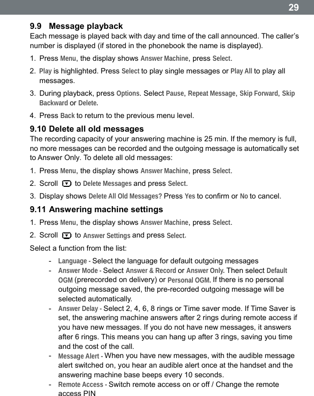  299.9  Message playback Each message is played back with day and time of the call announced. The caller&rsquo;s number is displayed (if stored in the phonebook the name is displayed). 1. Press Menu, the display shows Answer Machine, press Select. 2.  Play is highlighted. Press Select to play single messages or Play All to play all messages. 3.  During playback, press Options. Select Pause, Repeat Message, Skip Forward, Skip Backward or Delete. 4. Press Back to return to the previous menu level. 9.10 Delete all old messages The recording capacity of your answering machine is 25 min. If the memory is full, no more messages can be recorded and the outgoing message is automatically set to Answer Only. To delete all old messages: 1. Press Menu, the display shows Answer Machine, press Select. 2. Scroll   to Delete Messages and press Select. 3. Display shows Delete All Old Messages? Press Yes to confirm or No to cancel. 9.11 Answering machine settings 1. Press Menu, the display shows Answer Machine, press Select. 2. Scroll   to Answer Settings and press Select. Select a function from the list: -  Language - Select the language for default outgoing messages -  Answer Mode - Select Answer &amp; Record or Answer Only. Then select Default OGM (prerecorded on delivery) or Personal OGM. If there is no personal outgoing message saved, the pre-recorded outgoing message will be selected automatically. -  Answer Delay - Select 2, 4, 6, 8 rings or Time saver mode. If Time Saver is set, the answering machine answers after 2 rings during remote access if you have new messages. If you do not have new messages, it answers after 6 rings. This means you can hang up after 3 rings, saving you time and the cost of the call. -  Message Alert - When you have new messages, with the audible message alert switched on, you hear an audible alert once at the handset and the answering machine base beeps every 10 seconds. -  Remote Access - Switch remote access on or off / Change the remote access PIN   