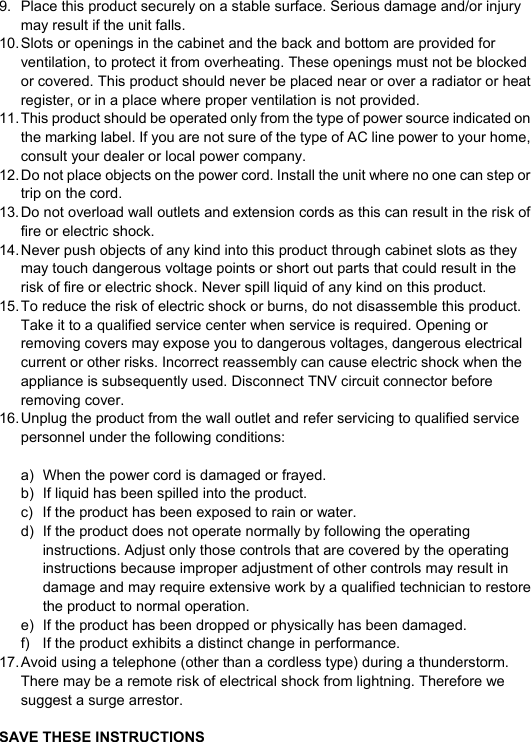  9.  Place this product securely on a stable surface. Serious damage and/or injury may result if the unit falls. 10. Slots or openings in the cabinet and the back and bottom are provided for ventilation, to protect it from overheating. These openings must not be blocked or covered. This product should never be placed near or over a radiator or heat register, or in a place where proper ventilation is not provided. 11. This product should be operated only from the type of power source indicated on the marking label. If you are not sure of the type of AC line power to your home, consult your dealer or local power company. 12. Do not place objects on the power cord. Install the unit where no one can step or trip on the cord. 13. Do not overload wall outlets and extension cords as this can result in the risk of fire or electric shock. 14. Never push objects of any kind into this product through cabinet slots as they may touch dangerous voltage points or short out parts that could result in the risk of fire or electric shock. Never spill liquid of any kind on this product. 15. To reduce the risk of electric shock or burns, do not disassemble this product. Take it to a qualified service center when service is required. Opening or removing covers may expose you to dangerous voltages, dangerous electrical current or other risks. Incorrect reassembly can cause electric shock when the appliance is subsequently used. Disconnect TNV circuit connector before removing cover. 16. Unplug the product from the wall outlet and refer servicing to qualified service personnel under the following conditions:  a)  When the power cord is damaged or frayed. b)  If liquid has been spilled into the product. c)  If the product has been exposed to rain or water. d)  If the product does not operate normally by following the operating instructions. Adjust only those controls that are covered by the operating instructions because improper adjustment of other controls may result in damage and may require extensive work by a qualified technician to restore the product to normal operation. e)  If the product has been dropped or physically has been damaged. f)  If the product exhibits a distinct change in performance. 17. Avoid using a telephone (other than a cordless type) during a thunderstorm. There may be a remote risk of electrical shock from lightning. Therefore we suggest a surge arrestor.  SAVE THESE INSTRUCTIONS  
