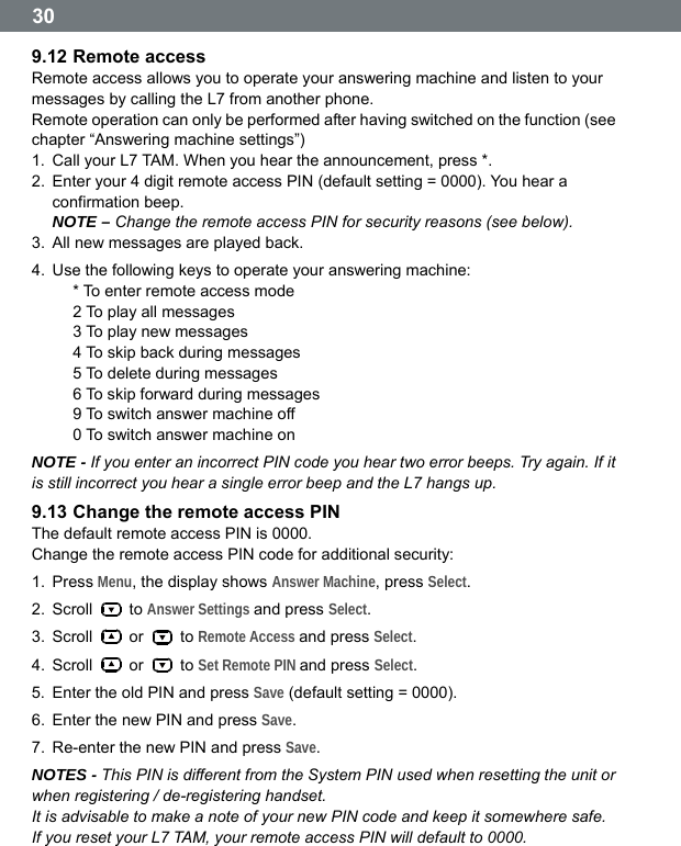  30 9.12 Remote access Remote access allows you to operate your answering machine and listen to your messages by calling the L7 from another phone. Remote operation can only be performed after having switched on the function (see chapter &ldquo;Answering machine settings&rdquo;)   1.  Call your L7 TAM. When you hear the announcement, press *. 2.  Enter your 4 digit remote access PIN (default setting = 0000). You hear a confirmation beep. NOTE &ndash; Change the remote access PIN for security reasons (see below).   3.  All new messages are played back. 4.  Use the following keys to operate your answering machine: * To enter remote access mode 2 To play all messages 3 To play new messages 4 To skip back during messages 5 To delete during messages 6 To skip forward during messages 9 To switch answer machine off 0 To switch answer machine on NOTE - If you enter an incorrect PIN code you hear two error beeps. Try again. If it is still incorrect you hear a single error beep and the L7 hangs up. 9.13 Change the remote access PIN The default remote access PIN is 0000. Change the remote access PIN code for additional security: 1. Press Menu, the display shows Answer Machine, press Select. 2. Scroll   to Answer Settings and press Select. 3. Scroll   or   to Remote Access and press Select. 4. Scroll   or   to Set Remote PIN and press Select. 5.  Enter the old PIN and press Save (default setting = 0000). 6.  Enter the new PIN and press Save. 7.  Re-enter the new PIN and press Save. NOTES - This PIN is different from the System PIN used when resetting the unit or when registering / de-registering handset. It is advisable to make a note of your new PIN code and keep it somewhere safe. If you reset your L7 TAM, your remote access PIN will default to 0000.   