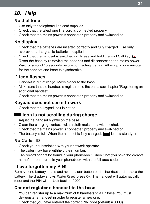  3110.  Help No dial tone &bull;  Use only the telephone line cord supplied. &bull;  Check that the telephone line cord is connected properly. &bull;  Check that the mains power is connected properly and switched on. No display &bull;  Check that the batteries are inserted correctly and fully charged. Use only approved rechargeable batteries supplied. &bull;  Check that the handset is switched on. Press and hold the End Call key  . &bull;  Reset the base by removing the batteries and disconnecting the mains power. Wait for around 15 seconds before connecting it again. Allow up to one minute for the handset and base to synchronize.  icon flashes &bull;  Handset is out of range. Move closer to the base. &bull;  Make sure that the handset is registered to the base, see chapter &ldquo;Registering an additional handset&rdquo;. &bull;  Check that the mains power is connected properly and switched on. Keypad does not seem to work &bull;  Check that the keypad lock is not on.   icon is not scrolling during charge &bull;  Adjust the handset slightly on the base. &bull;  Clean the charging contacts with a cloth moistened with alcohol. &bull;  Check that the mains power is connected properly and switched on. &bull;  The battery is full. When the handset is fully charged,    icon is steady on. No Caller ID &bull;  Check your subscription with your network operator. &bull;  The caller may have withheld their number. &bull;  The record cannot be found in your phonebook. Check that you have the correct name/number stored in your phonebook, with the full area code. I have forgotten my PIN! Remove one battery, press and hold the star button on the handset and replace the battery. The display shows Master Reset, press OK. The handset will automatically reset and the PIN will default back to 0000. Cannot register a handset to the base &bull;  You can register up to a maximum of 8 handsets to a L7 base. You must de-register a handset in order to register a new one. &bull;  Check that you have entered the correct PIN code (default = 0000).  