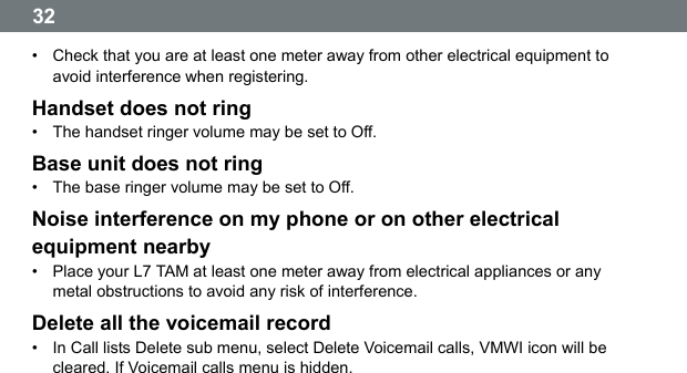  32  &bull;  Check that you are at least one meter away from other electrical equipment to avoid interference when registering. Handset does not ring &bull;  The handset ringer volume may be set to Off. Base unit does not ring &bull;  The base ringer volume may be set to Off. Noise interference on my phone or on other electrical equipment nearby &bull;  Place your L7 TAM at least one meter away from electrical appliances or any metal obstructions to avoid any risk of interference. Delete all the voicemail record &bull;  In Call lists Delete sub menu, select Delete Voicemail calls, VMWI icon will be cleared. If Voicemail calls menu is hidden. 