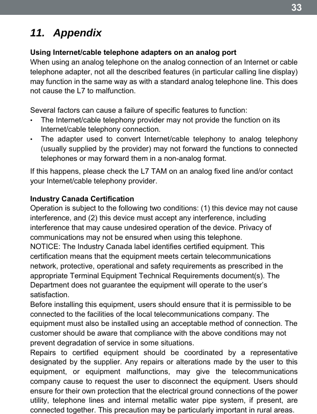  33 11.  Appendix Using Internet/cable telephone adapters on an analog port When using an analog telephone on the analog connection of an Internet or cable telephone adapter, not all the described features (in particular calling line display) may function in the same way as with a standard analog telephone line. This does not cause the L7 to malfunction.  Several factors can cause a failure of specific features to function: &bull;  The Internet/cable telephony provider may not provide the function on its Internet/cable telephony connection. &bull;  The adapter used to convert Internet/cable telephony to analog telephony (usually supplied by the provider) may not forward the functions to connected telephones or may forward them in a non-analog format. If this happens, please check the L7 TAM on an analog fixed line and/or contact your Internet/cable telephony provider. Industry Canada Certification Operation is subject to the following two conditions: (1) this device may not cause interference, and (2) this device must accept any interference, including interference that may cause undesired operation of the device. Privacy of communications may not be ensured when using this telephone. NOTICE: The Industry Canada label identifies certified equipment. This certification means that the equipment meets certain telecommunications network, protective, operational and safety requirements as prescribed in the appropriate Terminal Equipment Technical Requirements document(s). The Department does not guarantee the equipment will operate to the userʼs satisfaction. Before installing this equipment, users should ensure that it is permissible to be connected to the facilities of the local telecommunications company. The equipment must also be installed using an acceptable method of connection. The customer should be aware that compliance with the above conditions may not prevent degradation of service in some situations. Repairs to certified equipment should be coordinated by a representative designated by the supplier. Any repairs or alterations made by the user to this equipment, or equipment malfunctions, may give the telecommunications company cause to request the user to disconnect the equipment. Users should ensure for their own protection that the electrical ground connections of the power utility, telephone lines and internal metallic water pipe system, if present, are connected together. This precaution may be particularly important in rural areas. 