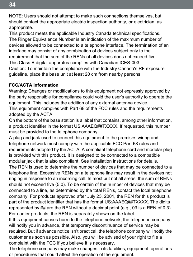  34  NOTE: Users should not attempt to make such connections themselves, but should contact the appropriate electric inspection authority, or electrician, as appropriate. This product meets the applicable Industry Canada technical specifications. The Ringer Equivalence Number is an indication of the maximum number of devices allowed to be connected to a telephone interface. The termination of an interface may consist of any combination of devices subject only to the requirement that the sum of the RENs of all devices does not exceed five. This Class B digital apparatus complies with Canadian ICES-003. Caution: To maintain the compliance with the Industry Canada's RF exposure guideline, place the base unit at least 20 cm from nearby persons. FCC/ACTA Information Warning: Changes or modifications to this equipment not expressly approved by the party responsible for compliance could void the user&rsquo;s authority to operate the equipment. This includes the addition of any external antenna device. This equipment complies with Part 68 of the FCC rules and the requirements adopted by the ACTA. On the bottom of the base station is a label that contains, among other information, a product identifier in the format US:AAAEQ##TXXXX. If requested, this number must be provided to the telephone company. A plug and jack used to connect this equipment to the premises wiring and telephone network must comply with the applicable FCC Part 68 rules and requirements adopted by the ACTA. A compliant telephone cord and modular plug is provided with this product. It is designed to be connected to a compatible modular jack that is also compliant. See installation instructions for details. The REN is used to determine the number of devices that may be connected to a telephone line. Excessive RENs on a telephone line may result in the devices not ringing in response to an incoming call. In most but not all areas, the sum of RENs should not exceed five (5.0). To be certain of the number of devices that may be connected to a line, as determined by the total RENs, contact the local telephone company. For products approved after July 23, 2001, the REN for this product is part of the product identifier that has the format US:AAAEQ##TXXXX. The digits represented by ## are the REN without a decimal point (e.g., 03 is a REN of 0.3). For earlier products, the REN is separately shown on the label. If this equipment causes harm to the telephone network, the telephone company will notify you in advance, that temporary discontinuance of service may be required. But if advance notice isnʼt practical, the telephone company will notify the customer as soon as possible. Also, you will be advised of your right to file a complaint with the FCC if you believe it is necessary. The telephone company may make changes in its facilities, equipment, operations or procedures that could affect the operation of the equipment. 