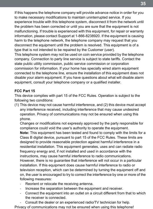  35 If this happens the telephone company will provide advance notice in order for you to make necessary modifications to maintain uninterrupted service. If you experience trouble with this telephone system, disconnect it from the network until the problem has been corrected or until you are sure that the equipment is not malfunctioning. If trouble is experienced with this equipment, for repair or warranty information, please contact Support at 1-866-8238920. If the equipment is causing harm to the telephone network, the telephone company may request that you disconnect the equipment until the problem is resolved. This equipment is of a type that is not intended to be repaired by the Customer (user). This telephone system may not be used on coin service provided by the telephone company. Connection to party line service is subject to state tariffs. Contact the state public utility commission, public service commission or corporation commission for information. If your home has specially wired alarm equipment connected to the telephone line, ensure the installation of this equipment does not disable your alarm equipment. If you have questions about what will disable alarm equipment, consult your telephone company or a qualified installer. FCC Part 15 This device complies with part 15 of the FCC Rules. Operation is subject to the following two conditions: (1) This device may not cause harmful interference, and (2) this device must accept any interference received, including interference that may cause undesired operation. Privacy of communications may not be ensured when using this phone. Changes or modifications not expressly approved by the party responsible for compliance could void the userʼs authority to operate the equipment. Note: This equipment has been tested and found to comply with the limits for a Class B digital device, pursuant to part 15 of the FCC Rules. These limits are designed to provide reasonable protection against harmful interference in a residential installation. This equipment generates, uses and can radiate radio frequency energy and, if not installed and used in accordance with the instructions, may cause harmful interference to radio communications. However, there is no guarantee that interference will not occur in a particular installation. If this equipment does cause harmful interference to radio or television reception, which can be determined by turning the equipment off and on, the user is encouraged to try to correct the interference by one or more of the following measures: ‐  Reorient or relocate the receiving antenna. ‐  Increase the separation between the equipment and receiver. ‐  Connect the equipment into an outlet on a circuit different from that to which the receiver is connected. ‐  Consult the dealer or an experienced radio/TV technician for help. Privacy of communications may not be ensured when using this telephone! 
